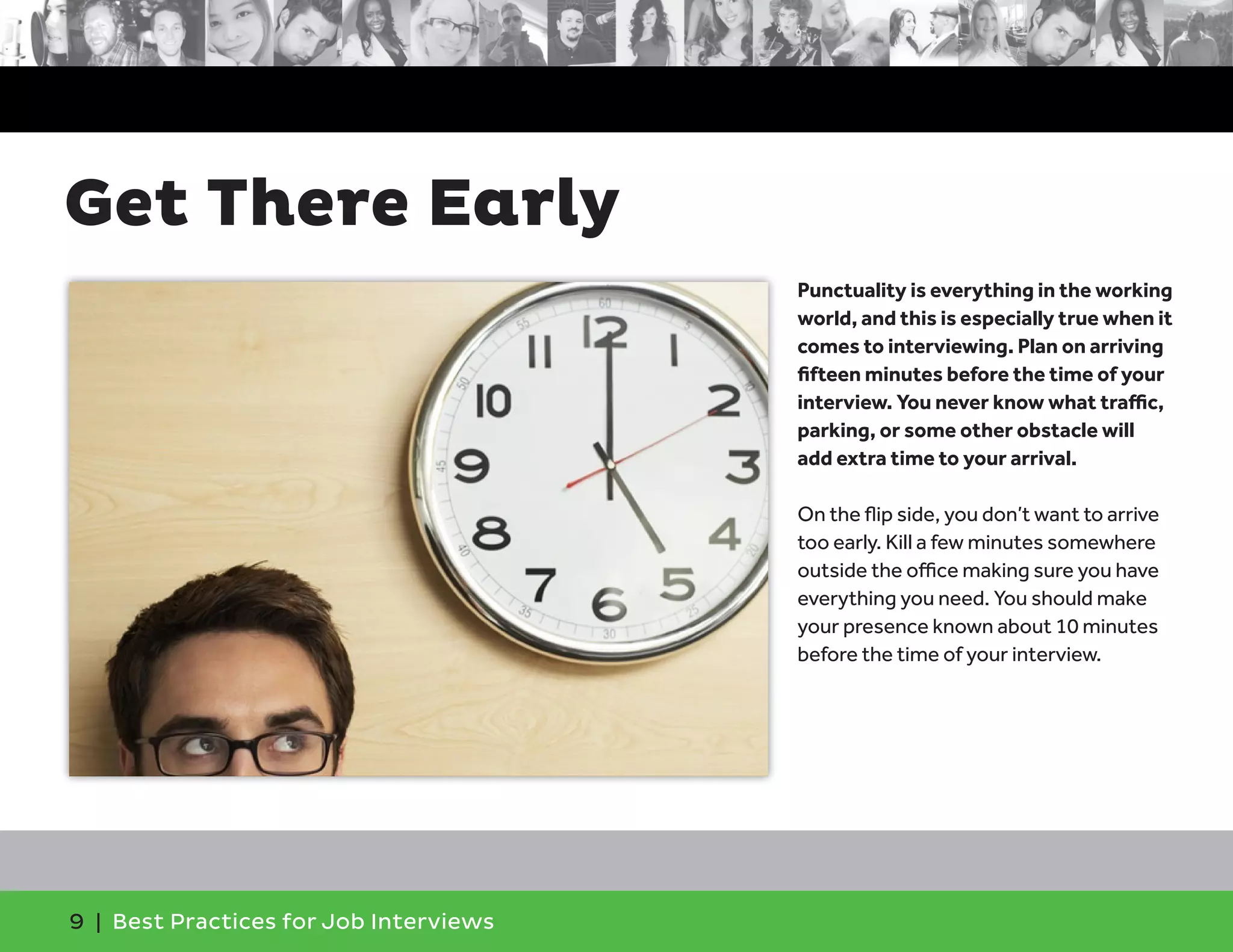Get There Early
Punctuality is everything in the working
world, and this is especially true when it
comes to interviewing. Plan on arriving
fifteen minutes before the time of your
interview. You never know what traffic,
parking, or some other obstacle will
add extra time to your arrival.
On the flip side, you don’t want to arrive
too early. Kill a few minutes somewhere
outside the office making sure you have
everything you need. You should make
your presence known about 10 minutes
before the time of your interview.
9 | Best Practices for Job Interviews
 