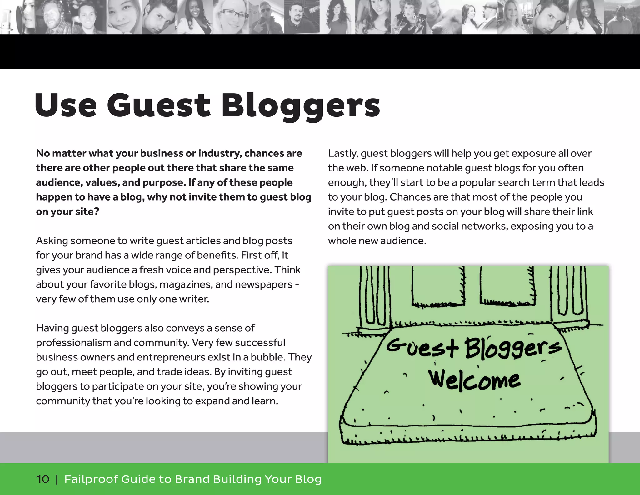 No matter what your business or industry, chances are
there are other people out there that share the same
audience, values, and purpose. If any of these people
happen to have a blog, why not invite them to guest blog
on your site?
Asking someone to write guest articles and blog posts
for your brand has a wide range of benefits. First off, it
gives your audience a fresh voice and perspective. Think
about your favorite blogs, magazines, and newspapers -
very few of them use only one writer.
Having guest bloggers also conveys a sense of
professionalism and community. Very few successful
business owners and entrepreneurs exist in a bubble. They
go out, meet people, and trade ideas. By inviting guest
bloggers to participate on your site, you’re showing your
community that you’re looking to expand and learn.
Lastly, guest bloggers will help you get exposure all over
the web. If someone notable guest blogs for you often
enough, they’ll start to be a popular search term that leads
to your blog. Chances are that most of the people you
invite to put guest posts on your blog will share their link
on their own blog and social networks, exposing you to a
whole new audience.
10 | Failproof Guide to Brand Building Your Blog
Use Guest Bloggers
 
