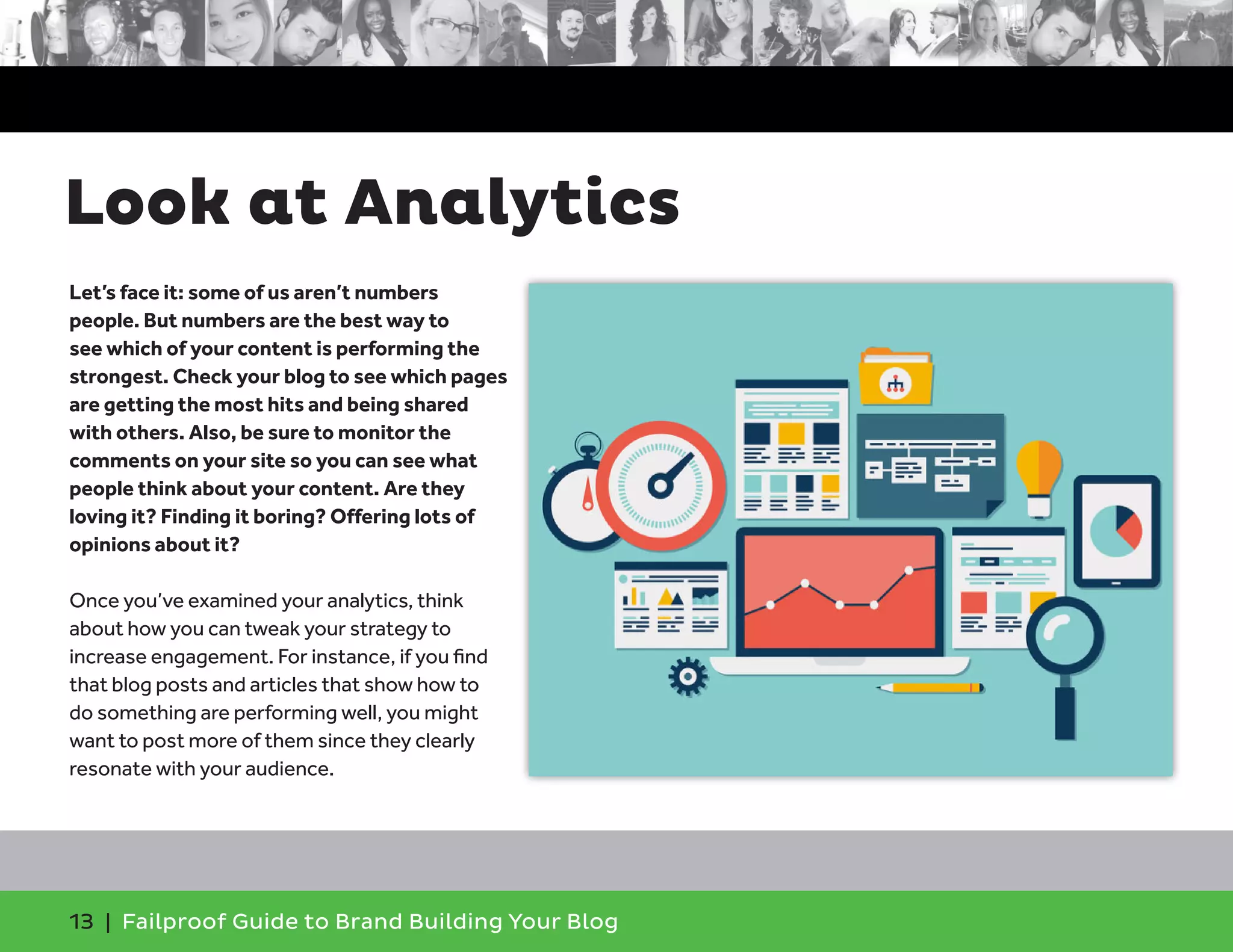 13 | Failproof Guide to Brand Building Your Blog
Let’s face it: some of us aren’t numbers
people. But numbers are the best way to
see which of your content is performing the
strongest. Check your blog to see which pages
are getting the most hits and being shared
with others. Also, be sure to monitor the
comments on your site so you can see what
people think about your content. Are they
loving it? Finding it boring? Offering lots of
opinions about it?
Once you’ve examined your analytics, think
about how you can tweak your strategy to
increase engagement. For instance, if you find
that blog posts and articles that show how to
do something are performing well, you might
want to post more of them since they clearly
resonate with your audience.
Look at Analytics
 