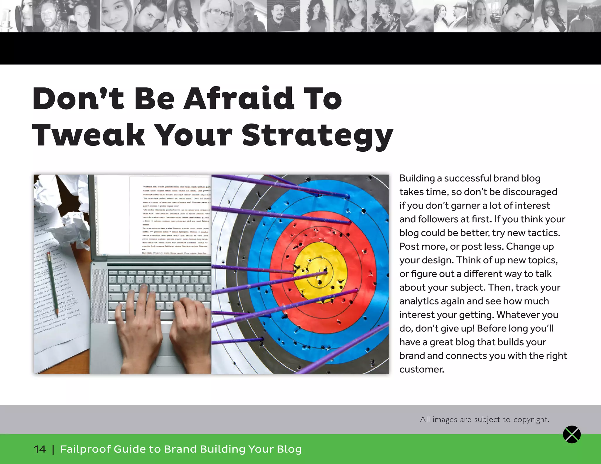 14 | Failproof Guide to Brand Building Your Blog
Building a successful brand blog
takes time, so don’t be discouraged
if you don’t garner a lot of interest
and followers at first. If you think your
blog could be better, try new tactics.
Post more, or post less. Change up
your design. Think of up new topics,
or figure out a different way to talk
about your subject. Then, track your
analytics again and see how much
interest your getting. Whatever you
do, don’t give up! Before long you’ll
have a great blog that builds your
brand and connects you with the right
customer.
Don’t Be Afraid To
Tweak Your Strategy
All images are subject to copyright.
 