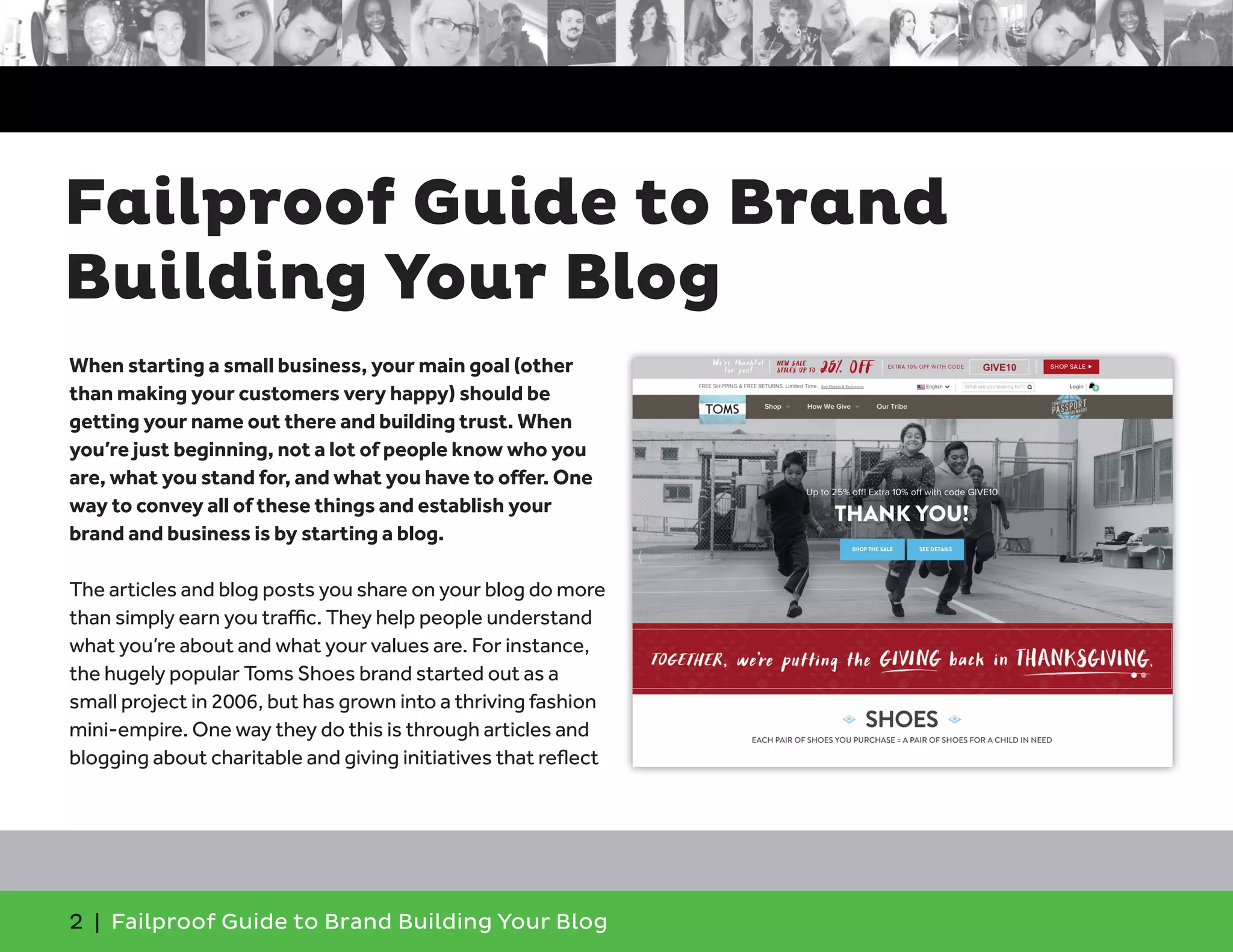 2 | Failproof Guide to Brand Building Your Blog
When starting a small business, your main goal (other
than making your customers very happy) should be
getting your name out there and building trust. When
you’re just beginning, not a lot of people know who you
are, what you stand for, and what you have to offer. One
way to convey all of these things and establish your
brand and business is by starting a blog.
The articles and blog posts you share on your blog do more
than simply earn you traffic. They help people understand
what you’re about and what your values are. For instance,
the hugely popular Toms Shoes brand started out as a
small project in 2006, but has grown into a thriving fashion
mini-empire. One way they do this is through articles and
blogging about charitable and giving initiatives that reflect
Failproof Guide to Brand
Building Your Blog
 