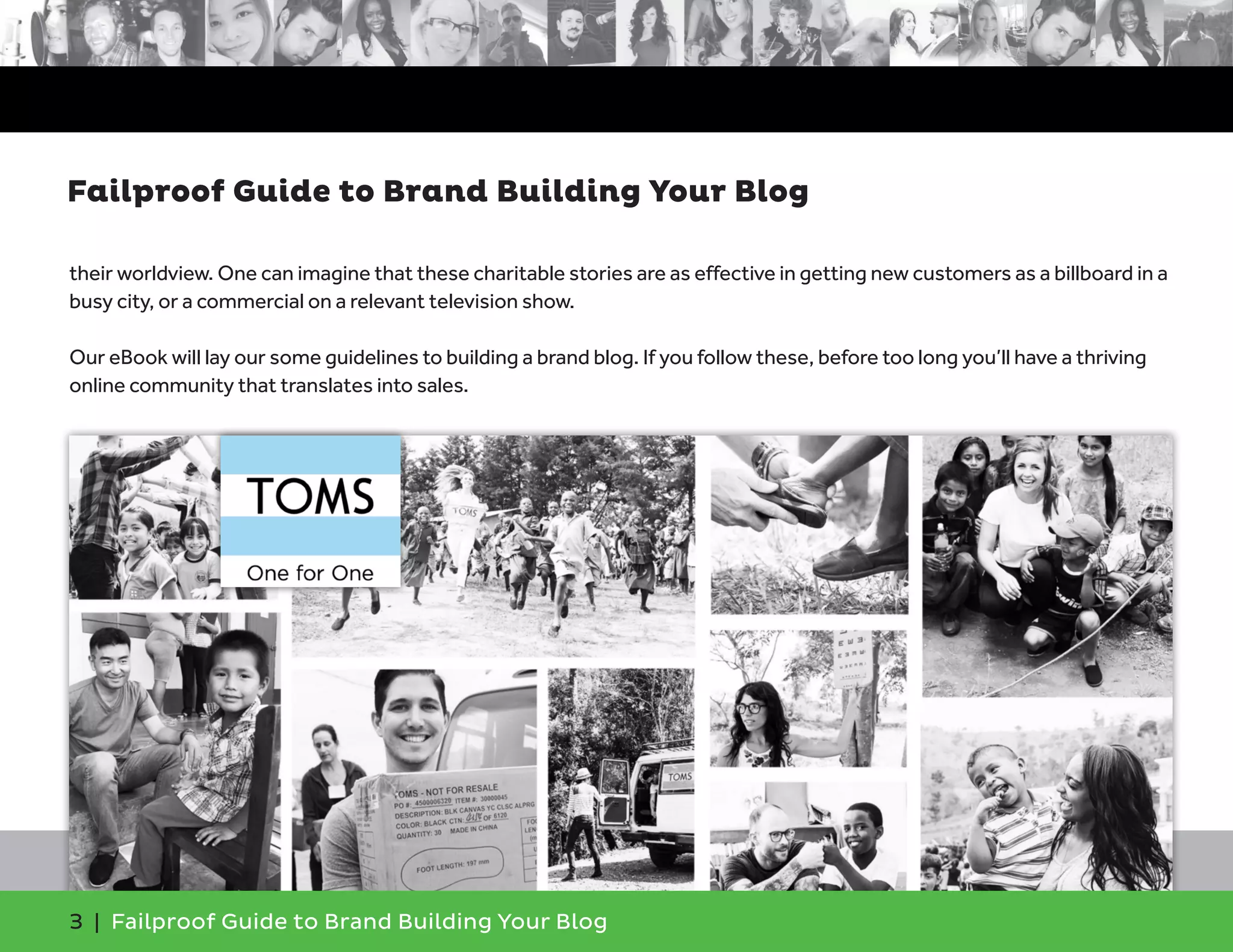 3 | Failproof Guide to Brand Building Your Blog
their worldview. One can imagine that these charitable stories are as effective in getting new customers as a billboard in a
busy city, or a commercial on a relevant television show.
Our eBook will lay our some guidelines to building a brand blog. If you follow these, before too long you’ll have a thriving
online community that translates into sales.
Failproof Guide to Brand Building Your Blog
 