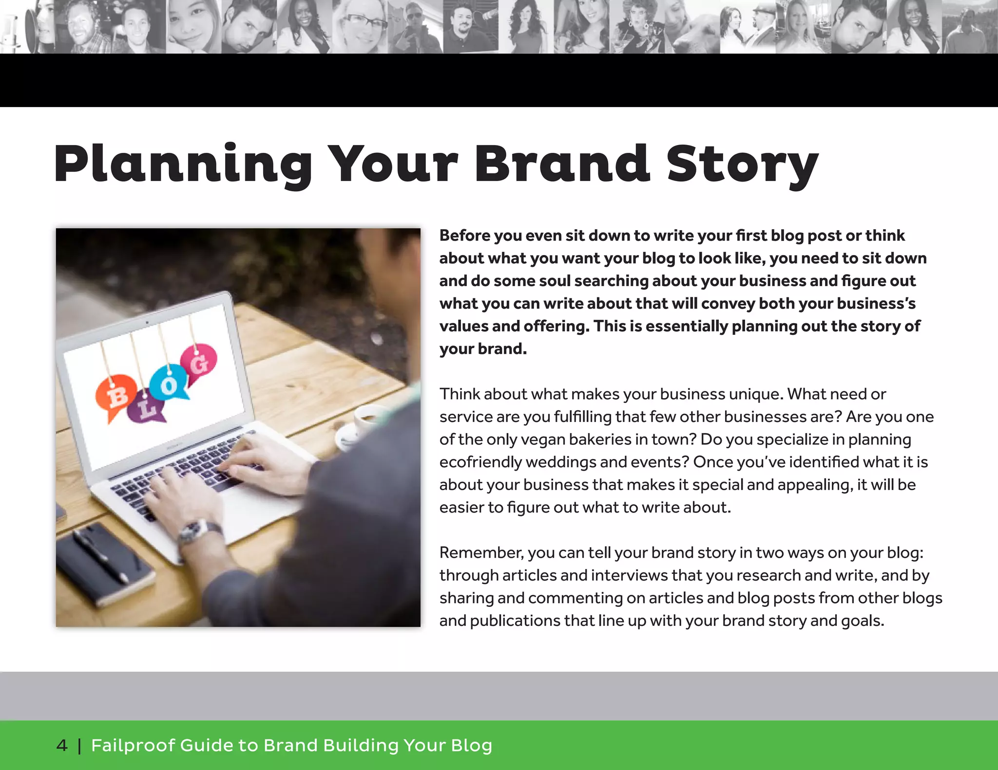 4 | Failproof Guide to Brand Building Your Blog
Before you even sit down to write your first blog post or think
about what you want your blog to look like, you need to sit down
and do some soul searching about your business and figure out
what you can write about that will convey both your business’s
values and offering. This is essentially planning out the story of
your brand.
Think about what makes your business unique. What need or
service are you fulfilling that few other businesses are? Are you one
of the only vegan bakeries in town? Do you specialize in planning
ecofriendly weddings and events? Once you’ve identified what it is
about your business that makes it special and appealing, it will be
easier to figure out what to write about.
Remember, you can tell your brand story in two ways on your blog:
through articles and interviews that you research and write, and by
sharing and commenting on articles and blog posts from other blogs
and publications that line up with your brand story and goals.
Planning Your Brand Story
 