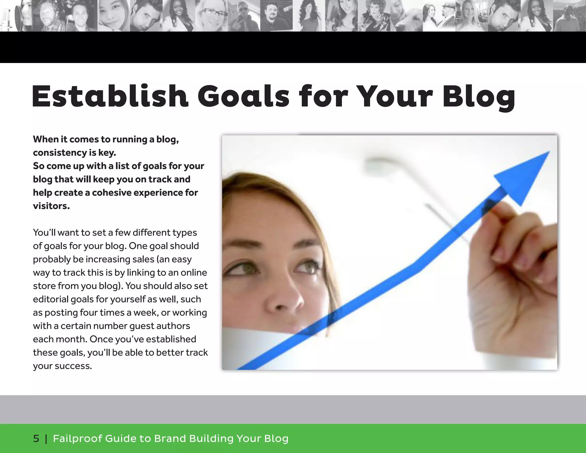 5 | Failproof Guide to Brand Building Your Blog
When it comes to running a blog,
consistency is key.
So come up with a list of goals for your
blog that will keep you on track and
help create a cohesive experience for
visitors.
You’ll want to set a few different types
of goals for your blog. One goal should
probably be increasing sales (an easy
way to track this is by linking to an online
store from you blog). You should also set
editorial goals for yourself as well, such
as posting four times a week, or working
with a certain number guest authors
each month. Once you’ve established
these goals, you’ll be able to better track
your success.
Establish Goals for Your Blog
 