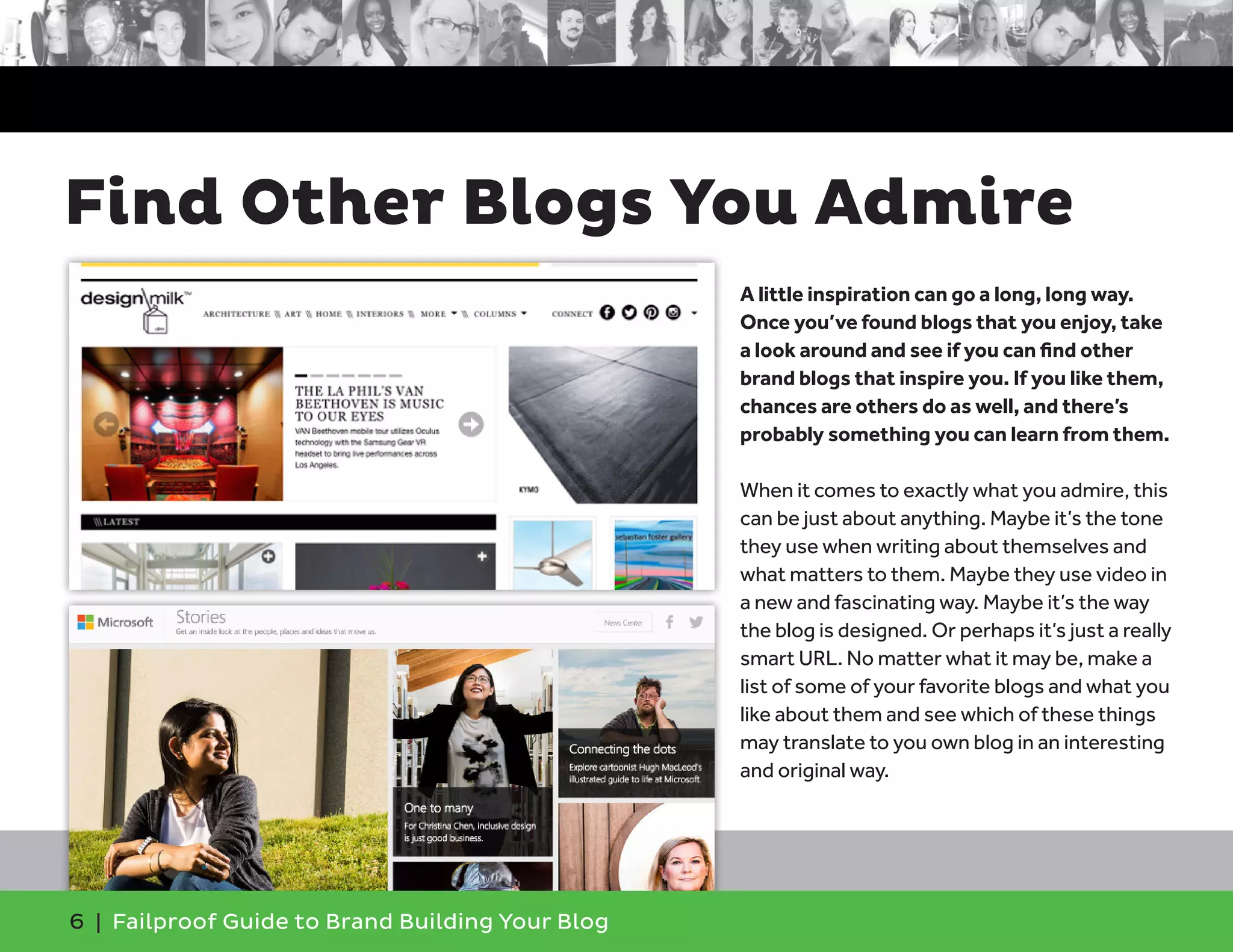 6 | Failproof Guide to Brand Building Your Blog
A little inspiration can go a long, long way.
Once you’ve found blogs that you enjoy, take
a look around and see if you can find other
brand blogs that inspire you. If you like them,
chances are others do as well, and there’s
probably something you can learn from them.
When it comes to exactly what you admire, this
can be just about anything. Maybe it’s the tone
they use when writing about themselves and
what matters to them. Maybe they use video in
a new and fascinating way. Maybe it’s the way
the blog is designed. Or perhaps it’s just a really
smart URL. No matter what it may be, make a
list of some of your favorite blogs and what you
like about them and see which of these things
may translate to you own blog in an interesting
and original way.
Find Other Blogs You Admire
 