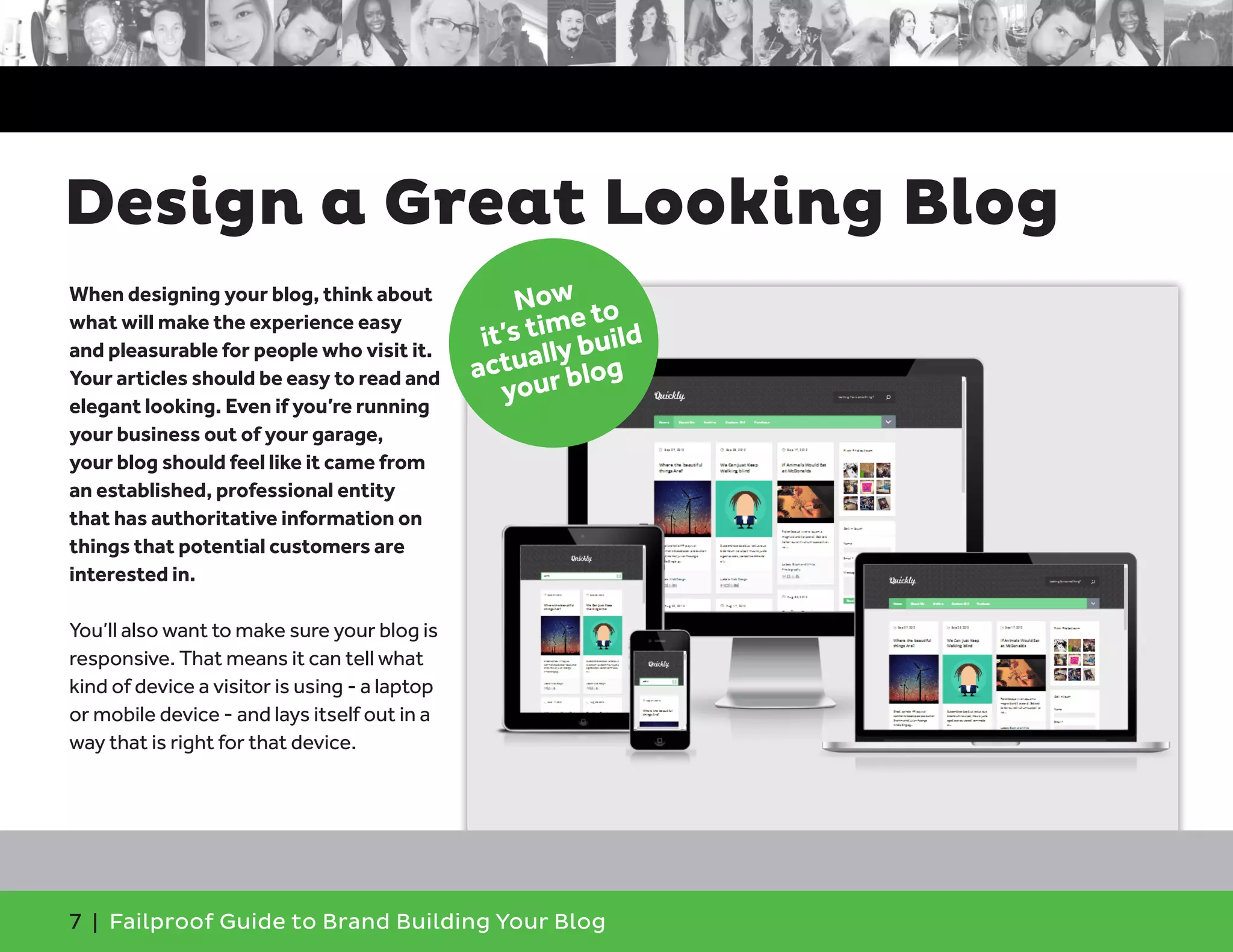 7 | Failproof Guide to Brand Building Your Blog
When designing your blog, think about
what will make the experience easy
and pleasurable for people who visit it.
Your articles should be easy to read and
elegant looking. Even if you’re running
your business out of your garage,
your blog should feel like it came from
an established, professional entity
that has authoritative information on
things that potential customers are
interested in.
You’ll also want to make sure your blog is
responsive. That means it can tell what
kind of device a visitor is using - a laptop
or mobile device - and lays itself out in a
way that is right for that device.
Design a Great Looking Blog
Now
it’s time to
actually build
your blog
 