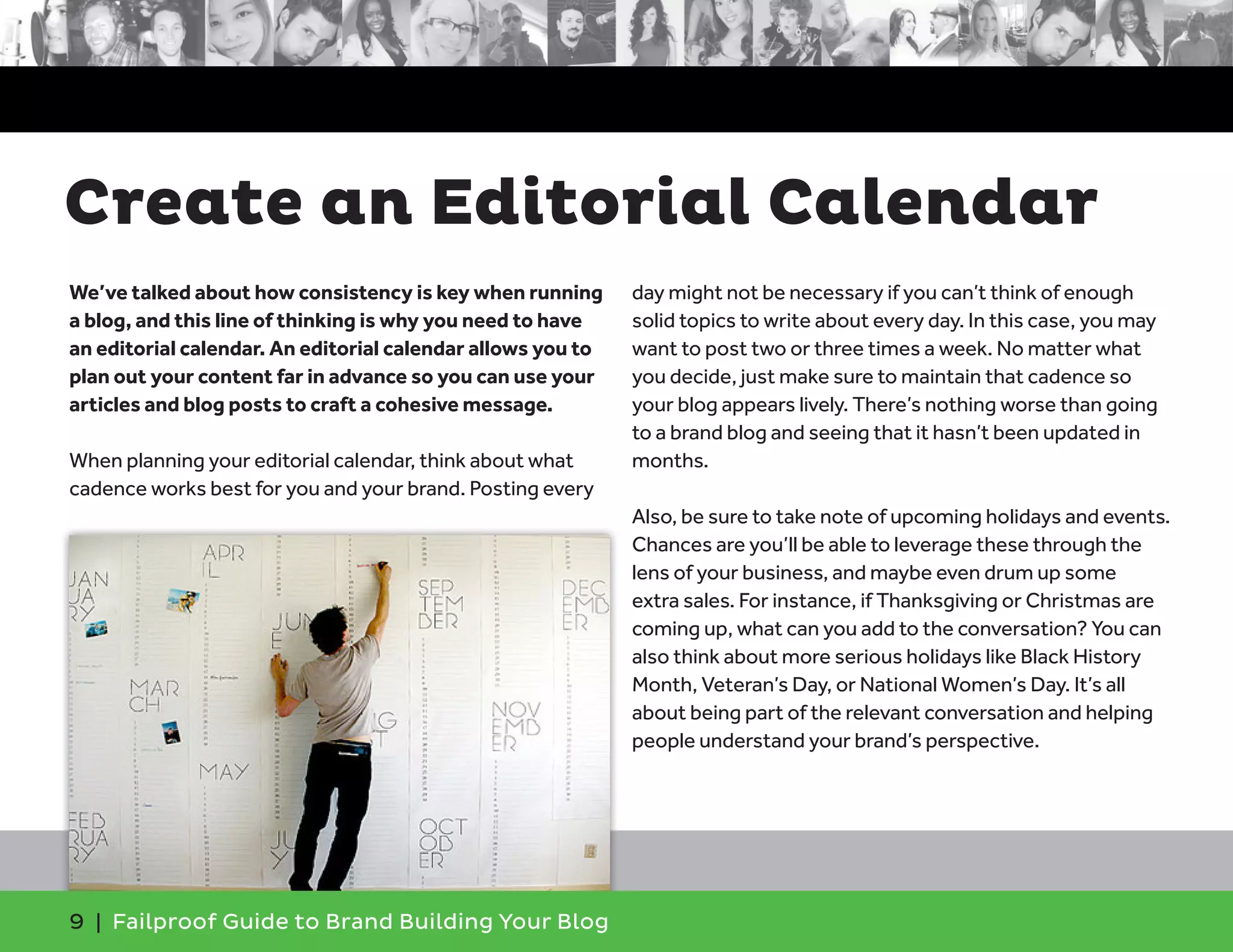We’ve talked about how consistency is key when running
a blog, and this line of thinking is why you need to have
an editorial calendar. An editorial calendar allows you to
plan out your content far in advance so you can use your
articles and blog posts to craft a cohesive message.
When planning your editorial calendar, think about what
cadence works best for you and your brand. Posting every
day might not be necessary if you can’t think of enough
solid topics to write about every day. In this case, you may
want to post two or three times a week. No matter what
you decide, just make sure to maintain that cadence so
your blog appears lively. There’s nothing worse than going
to a brand blog and seeing that it hasn’t been updated in
months.
Also, be sure to take note of upcoming holidays and events.
Chances are you’ll be able to leverage these through the
lens of your business, and maybe even drum up some
extra sales. For instance, if Thanksgiving or Christmas are
coming up, what can you add to the conversation? You can
also think about more serious holidays like Black History
Month, Veteran’s Day, or National Women’s Day. It’s all
about being part of the relevant conversation and helping
people understand your brand’s perspective.
9 | Failproof Guide to Brand Building Your Blog
Create an Editorial Calendar
 