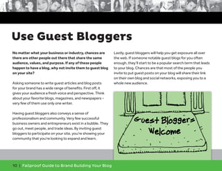 No matter what your business or industry, chances are
there are other people out there that share the same
audience, values, and purpose. If any of these people
happen to have a blog, why not invite them to guest blog
on your site?
Asking someone to write guest articles and blog posts
for your brand has a wide range of benefits. First off, it
gives your audience a fresh voice and perspective. Think
about your favorite blogs, magazines, and newspapers -
very few of them use only one writer.
Having guest bloggers also conveys a sense of
professionalism and community. Very few successful
business owners and entrepreneurs exist in a bubble. They
go out, meet people, and trade ideas. By inviting guest
bloggers to participate on your site, you’re showing your
community that you’re looking to expand and learn.
Lastly, guest bloggers will help you get exposure all over
the web. If someone notable guest blogs for you often
enough, they’ll start to be a popular search term that leads
to your blog. Chances are that most of the people you
invite to put guest posts on your blog will share their link
on their own blog and social networks, exposing you to a
whole new audience.
10 | Failproof Guide to Brand Building Your Blog
Use Guest Bloggers
 