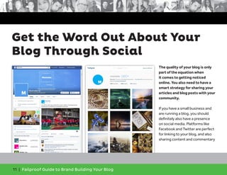 11 | Failproof Guide to Brand Building Your Blog
The quality of your blog is only
part of the equation when
it comes to getting noticed
online. You also need to have a
smart strategy for sharing your
articles and blog posts with your
community.
If you have a small business and
are running a blog, you should
definitely also have a presence
on social media. Platforms like
Facebook and Twitter are perfect
for linking to your blog, and also
sharing content and commentary
Get the Word Out About Your
Blog Through Social
 