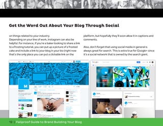 12 | Failproof Guide to Brand Building Your Blog
on things related to your industry.
Depending on your line of work, Instagram can also be
helpful. For instance, if you’re a baker looking to share a link
to a frosting tutorial, you can put up a picture of a frosted
cake and include a link to your blog in your bio (right now
that’s the only place you can put a clickable link on the
platform, but hopefully they’ll soon allow it in captions and
comments.
Also, don’t forget that using social media in general is
always great for search. This is extra true for Google+ since
it’s a social network that is owned by the search giant.
Get the Word Out About Your Blog Through Social
 