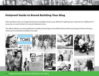 3 | Failproof Guide to Brand Building Your Blog
their worldview. One can imagine that these charitable stories are as effective in getting new customers as a billboard in a
busy city, or a commercial on a relevant television show.
Our eBook will lay our some guidelines to building a brand blog. If you follow these, before too long you’ll have a thriving
online community that translates into sales.
Failproof Guide to Brand Building Your Blog
 