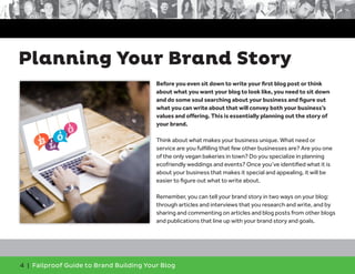 4 | Failproof Guide to Brand Building Your Blog
Before you even sit down to write your first blog post or think
about what you want your blog to look like, you need to sit down
and do some soul searching about your business and figure out
what you can write about that will convey both your business’s
values and offering. This is essentially planning out the story of
your brand.
Think about what makes your business unique. What need or
service are you fulfilling that few other businesses are? Are you one
of the only vegan bakeries in town? Do you specialize in planning
ecofriendly weddings and events? Once you’ve identified what it is
about your business that makes it special and appealing, it will be
easier to figure out what to write about.
Remember, you can tell your brand story in two ways on your blog:
through articles and interviews that you research and write, and by
sharing and commenting on articles and blog posts from other blogs
and publications that line up with your brand story and goals.
Planning Your Brand Story
 
