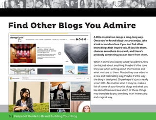 6 | Failproof Guide to Brand Building Your Blog
A little inspiration can go a long, long way.
Once you’ve found blogs that you enjoy, take
a look around and see if you can find other
brand blogs that inspire you. If you like them,
chances are others do as well, and there’s
probably something you can learn from them.
When it comes to exactly what you admire, this
can be just about anything. Maybe it’s the tone
they use when writing about themselves and
what matters to them. Maybe they use video in
a new and fascinating way. Maybe it’s the way
the blog is designed. Or perhaps it’s just a really
smart URL. No matter what it may be, make a
list of some of your favorite blogs and what you
like about them and see which of these things
may translate to you own blog in an interesting
and original way.
Find Other Blogs You Admire
 