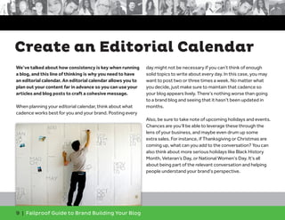 We’ve talked about how consistency is key when running
a blog, and this line of thinking is why you need to have
an editorial calendar. An editorial calendar allows you to
plan out your content far in advance so you can use your
articles and blog posts to craft a cohesive message.
When planning your editorial calendar, think about what
cadence works best for you and your brand. Posting every
day might not be necessary if you can’t think of enough
solid topics to write about every day. In this case, you may
want to post two or three times a week. No matter what
you decide, just make sure to maintain that cadence so
your blog appears lively. There’s nothing worse than going
to a brand blog and seeing that it hasn’t been updated in
months.
Also, be sure to take note of upcoming holidays and events.
Chances are you’ll be able to leverage these through the
lens of your business, and maybe even drum up some
extra sales. For instance, if Thanksgiving or Christmas are
coming up, what can you add to the conversation? You can
also think about more serious holidays like Black History
Month, Veteran’s Day, or National Women’s Day. It’s all
about being part of the relevant conversation and helping
people understand your brand’s perspective.
9 | Failproof Guide to Brand Building Your Blog
Create an Editorial Calendar
 