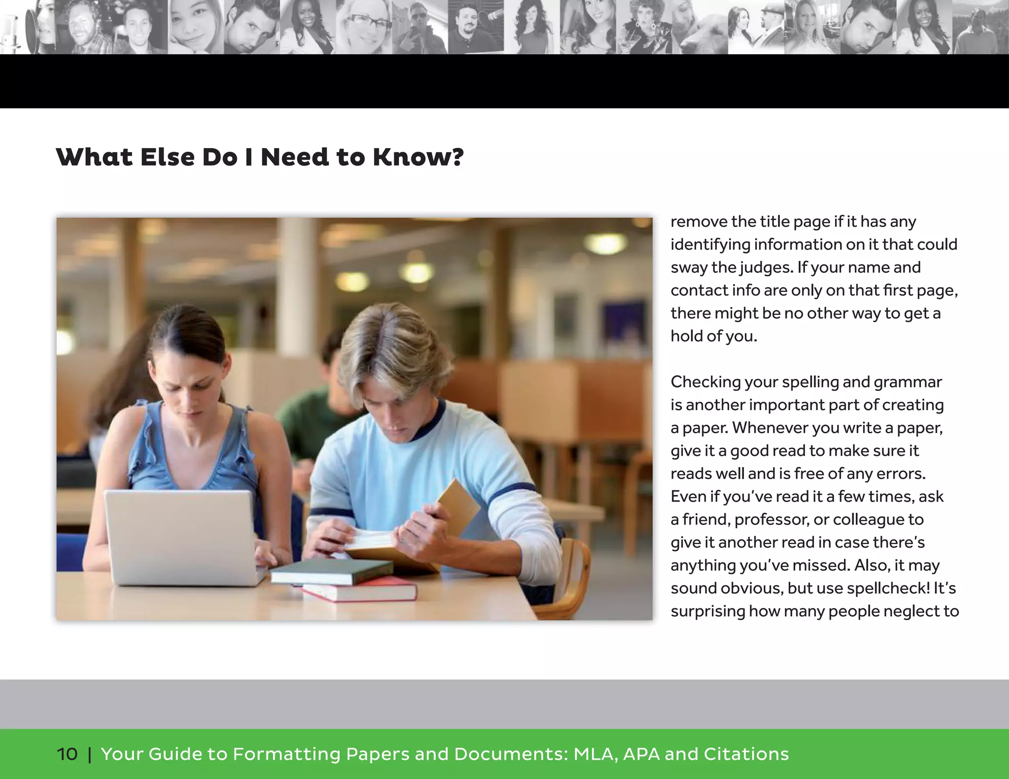 10 | Your Guide to Formatting Papers and Documents: MLA, APA and Citations
remove the title page if it has any
identifying information on it that could
sway the judges. If your name and
contact info are only on that ﬁrst page,
there might be no other way to get a
hold of you.
Checking your spelling and grammar
is another important part of creating
a paper. Whenever you write a paper,
give it a good read to make sure it
reads well and is free of any errors.
Even if you’ve read it a few times, ask
a friend, professor, or colleague to
give it another read in case there’s
anything you’ve missed. Also, it may
sound obvious, but use spellcheck! It’s
surprising how many people neglect to
What Else Do I Need to Know?
 