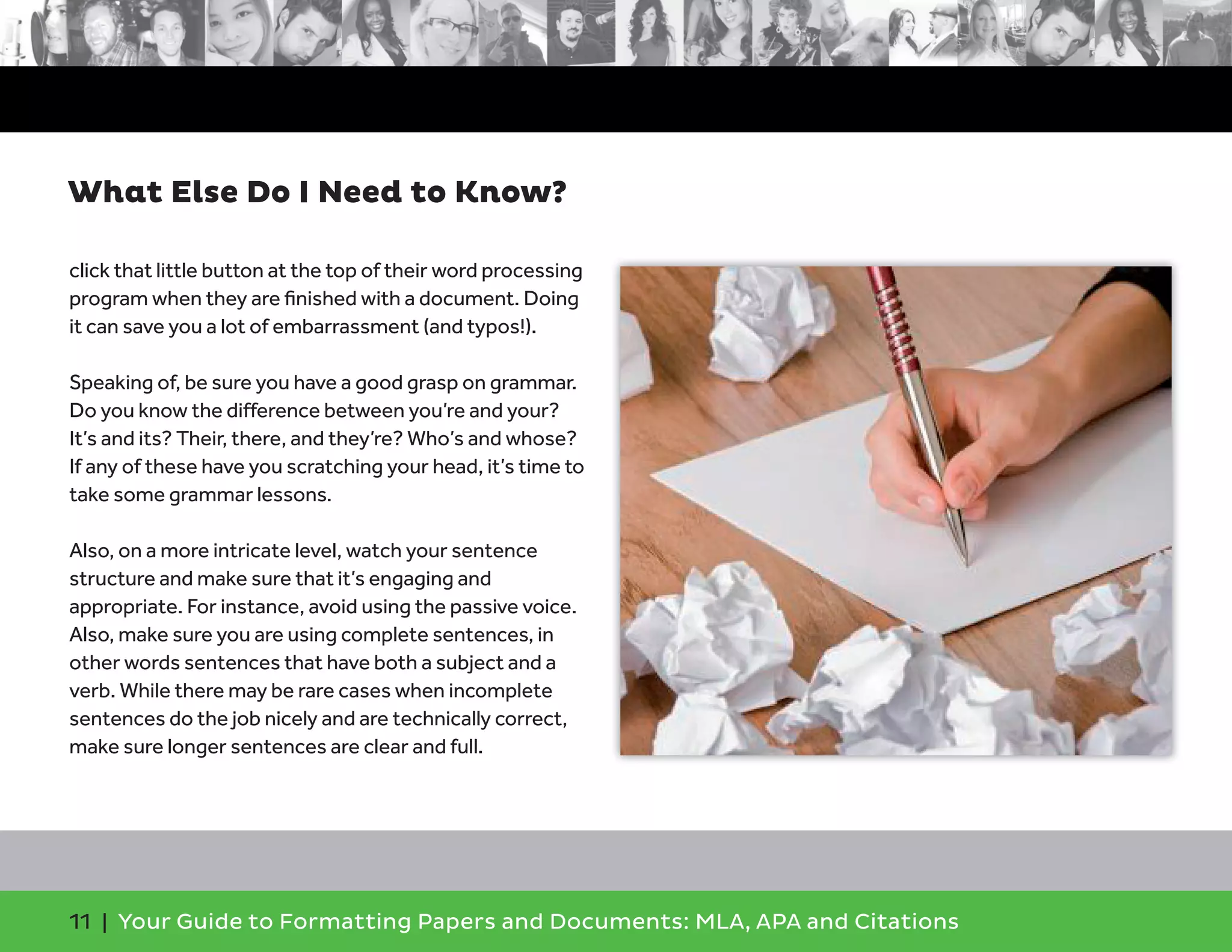 11 | Your Guide to Formatting Papers and Documents: MLA, APA and Citations
click that little button at the top of their word processing
program when they are ﬁnished with a document. Doing
it can save you a lot of embarrassment (and typos!).
Speaking of, be sure you have a good grasp on grammar.
Do you know the difference between you’re and your?
It’s and its? Their, there, and they’re? Who’s and whose?
If any of these have you scratching your head, it’s time to
take some grammar lessons.
Also, on a more intricate level, watch your sentence
structure and make sure that it’s engaging and
appropriate. For instance, avoid using the passive voice.
Also, make sure you are using complete sentences, in
other words sentences that have both a subject and a
verb. While there may be rare cases when incomplete
sentences do the job nicely and are technically correct,
make sure longer sentences are clear and full.
What Else Do I Need to Know?
 