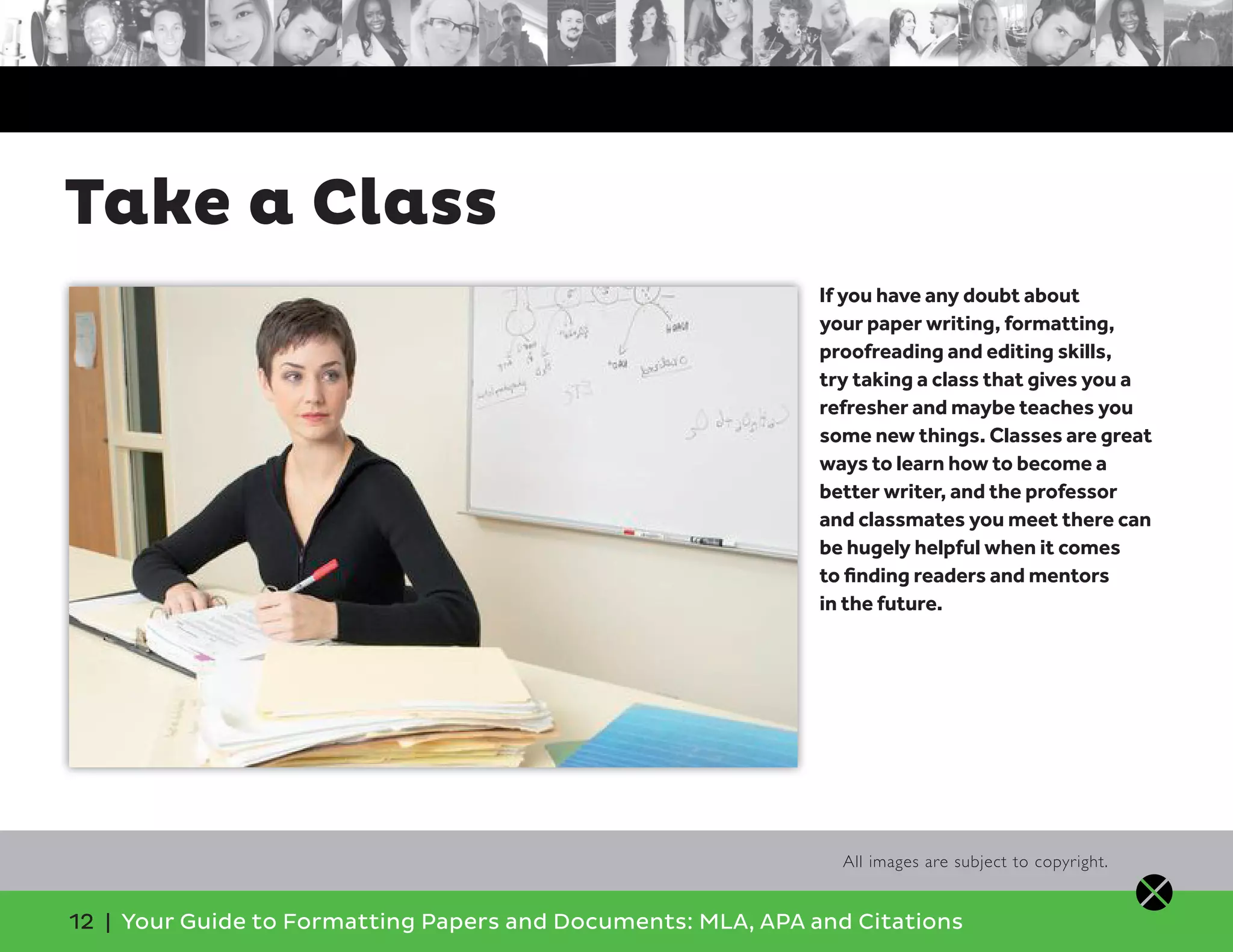 12 | Your Guide to Formatting Papers and Documents: MLA, APA and Citations
Take a Class
All images are subject to copyright.
If you have any doubt about
your paper writing, formatting,
proofreading and editing skills,
try taking a class that gives you a
refresher and maybe teaches you
some new things. Classes are great
ways to learn how to become a
better writer, and the professor
and classmates you meet there can
be hugely helpful when it comes
to ﬁnding readers and mentors
in the future.
 