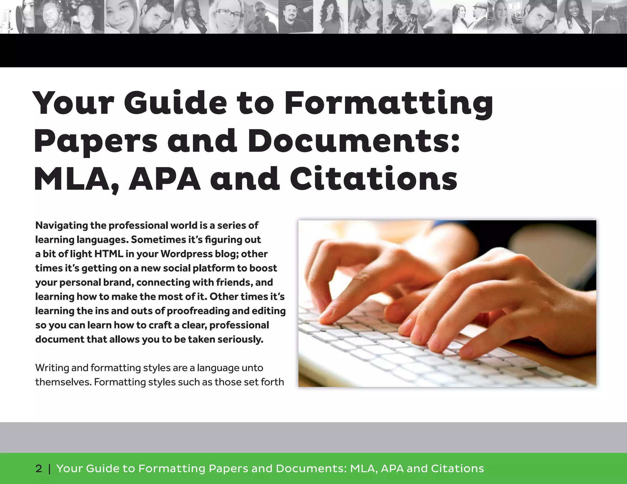 2 | Your Guide to Formatting Papers and Documents: MLA, APA and Citations
Navigating the professional world is a series of
learning languages. Sometimes it’s ﬁguring out
a bit of light HTML in your Wordpress blog; other
times it’s getting on a new social platform to boost
your personal brand, connecting with friends, and
learning how to make the most of it. Other times it’s
learning the ins and outs of proofreading and editing
so you can learn how to craft a clear, professional
document that allows you to be taken seriously.
Writing and formatting styles are a language unto
themselves. Formatting styles such as those set forth
Your Guide to Formatting
Papers and Documents:
MLA, APA and Citations
 