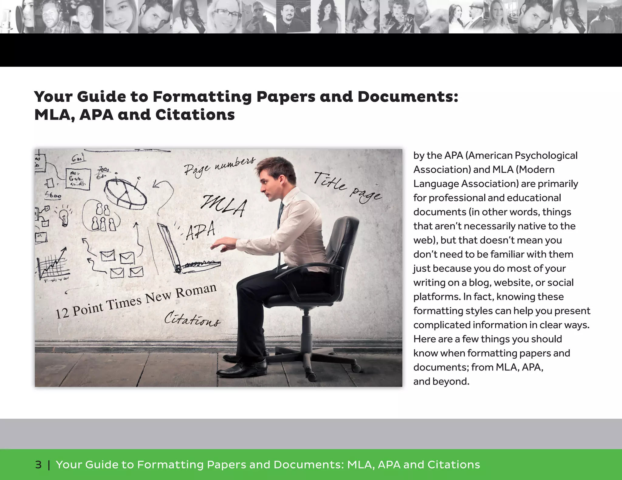 3 | Your Guide to Formatting Papers and Documents: MLA, APA and Citations
by the APA (American Psychological
Association) and MLA (Modern
Language Association) are primarily
for professional and educational
documents (in other words, things
that aren’t necessarily native to the
web), but that doesn’t mean you
don’t need to be familiar with them
just because you do most of your
writing on a blog, website, or social
platforms. In fact, knowing these
formatting styles can help you present
complicated information in clear ways.
Here are a few things you should
know when formatting papers and
documents; from MLA, APA,
and beyond.
Your Guide to Formatting Papers and Documents:
MLA, APA and Citations
APA
MLA
Citations
Title page
Page numbers
12 Point Times New Roman
 