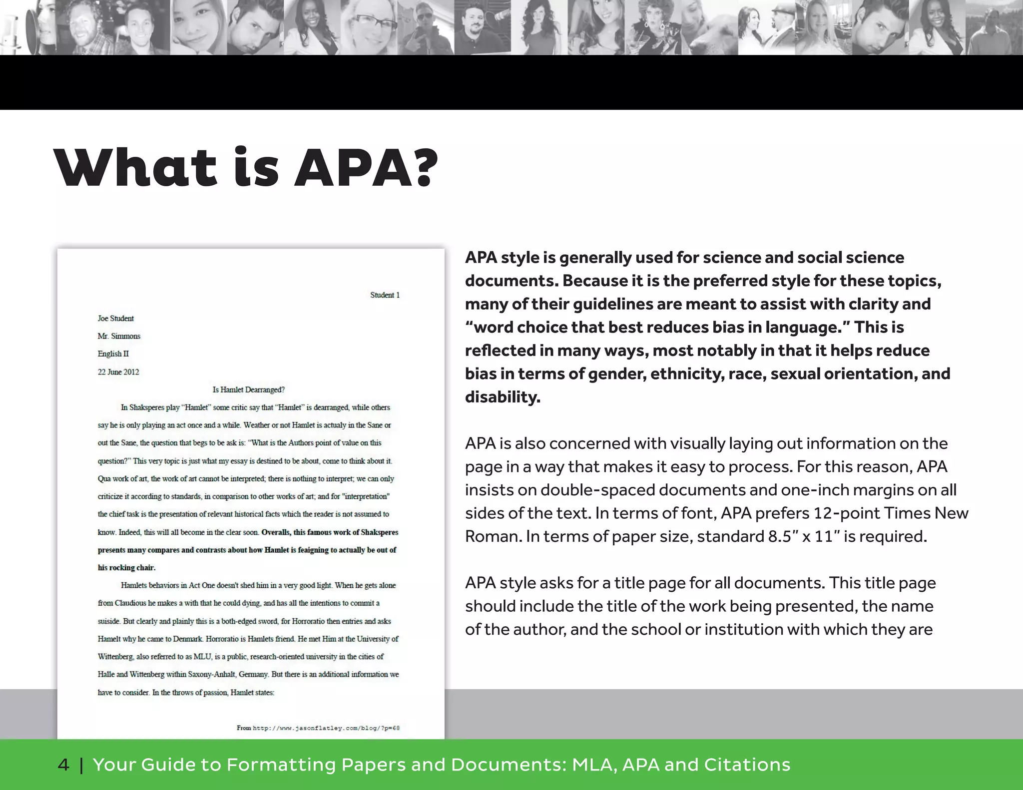 4 | Your Guide to Formatting Papers and Documents: MLA, APA and Citations
APA style is generally used for science and social science
documents. Because it is the preferred style for these topics,
many of their guidelines are meant to assist with clarity and
“word choice that best reduces bias in language.” This is
reﬂected in many ways, most notably in that it helps reduce
bias in terms of gender, ethnicity, race, sexual orientation, and
disability.
APA is also concerned with visually laying out information on the
page in a way that makes it easy to process. For this reason, APA
insists on double-spaced documents and one-inch margins on all
sides of the text. In terms of font, APA prefers 12-point Times New
Roman. In terms of paper size, standard 8.5” x 11” is required.
APA style asks for a title page for all documents. This title page
should include the title of the work being presented, the name
of the author, and the school or institution with which they are
What is APA?
 