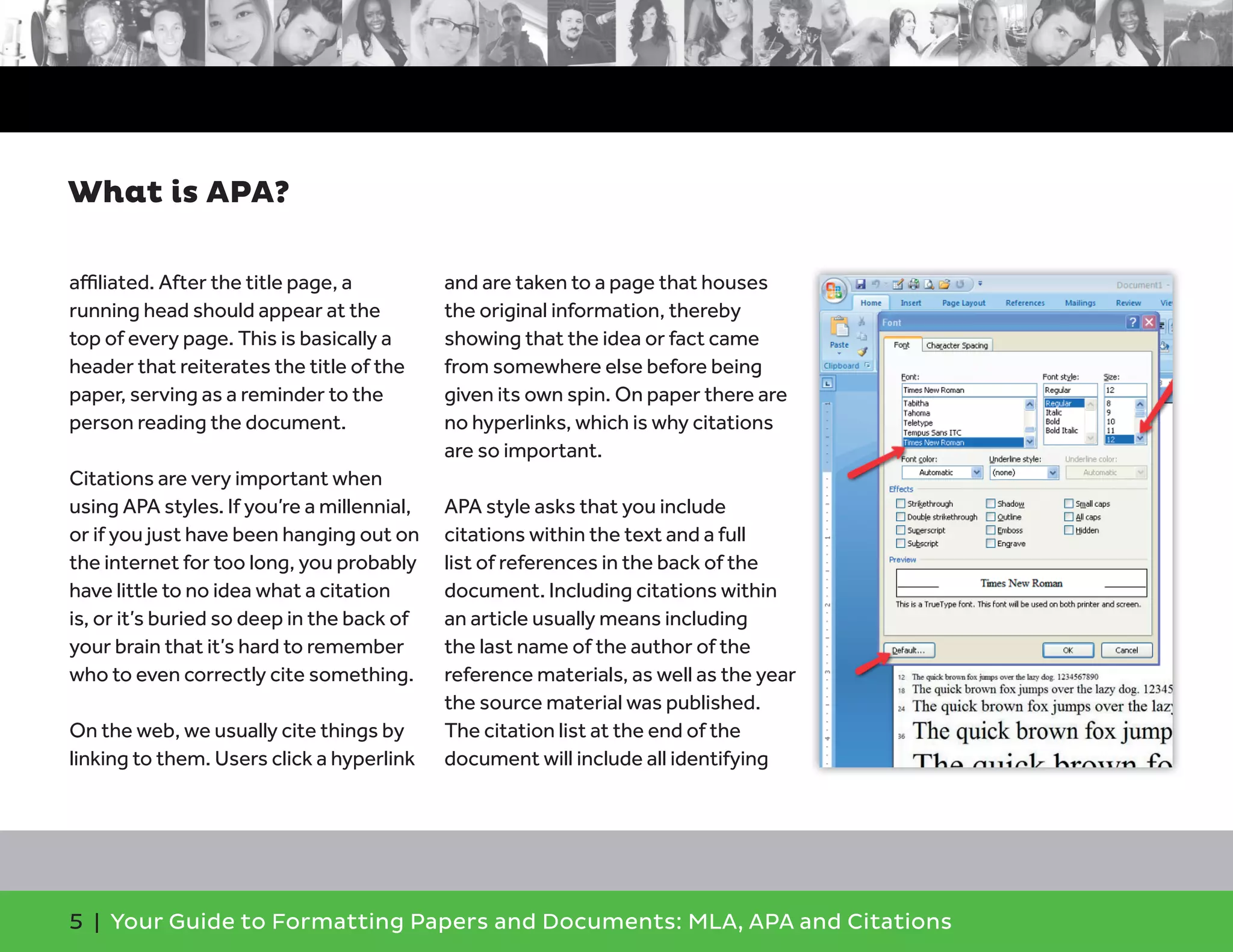 5 | Your Guide to Formatting Papers and Documents: MLA, APA and Citations
aﬃliated. After the title page, a
running head should appear at the
top of every page. This is basically a
header that reiterates the title of the
paper, serving as a reminder to the
person reading the document.
Citations are very important when
using APA styles. If you’re a millennial,
or if you just have been hanging out on
the internet for too long, you probably
have little to no idea what a citation
is, or it’s buried so deep in the back of
your brain that it’s hard to remember
who to even correctly cite something.
On the web, we usually cite things by
linking to them. Users click a hyperlink
and are taken to a page that houses
the original information, thereby
showing that the idea or fact came
from somewhere else before being
given its own spin. On paper there are
no hyperlinks, which is why citations
are so important.
APA style asks that you include
citations within the text and a full
list of references in the back of the
document. Including citations within
an article usually means including
the last name of the author of the
reference materials, as well as the year
the source material was published.
The citation list at the end of the
document will include all identifying
What is APA?
 
