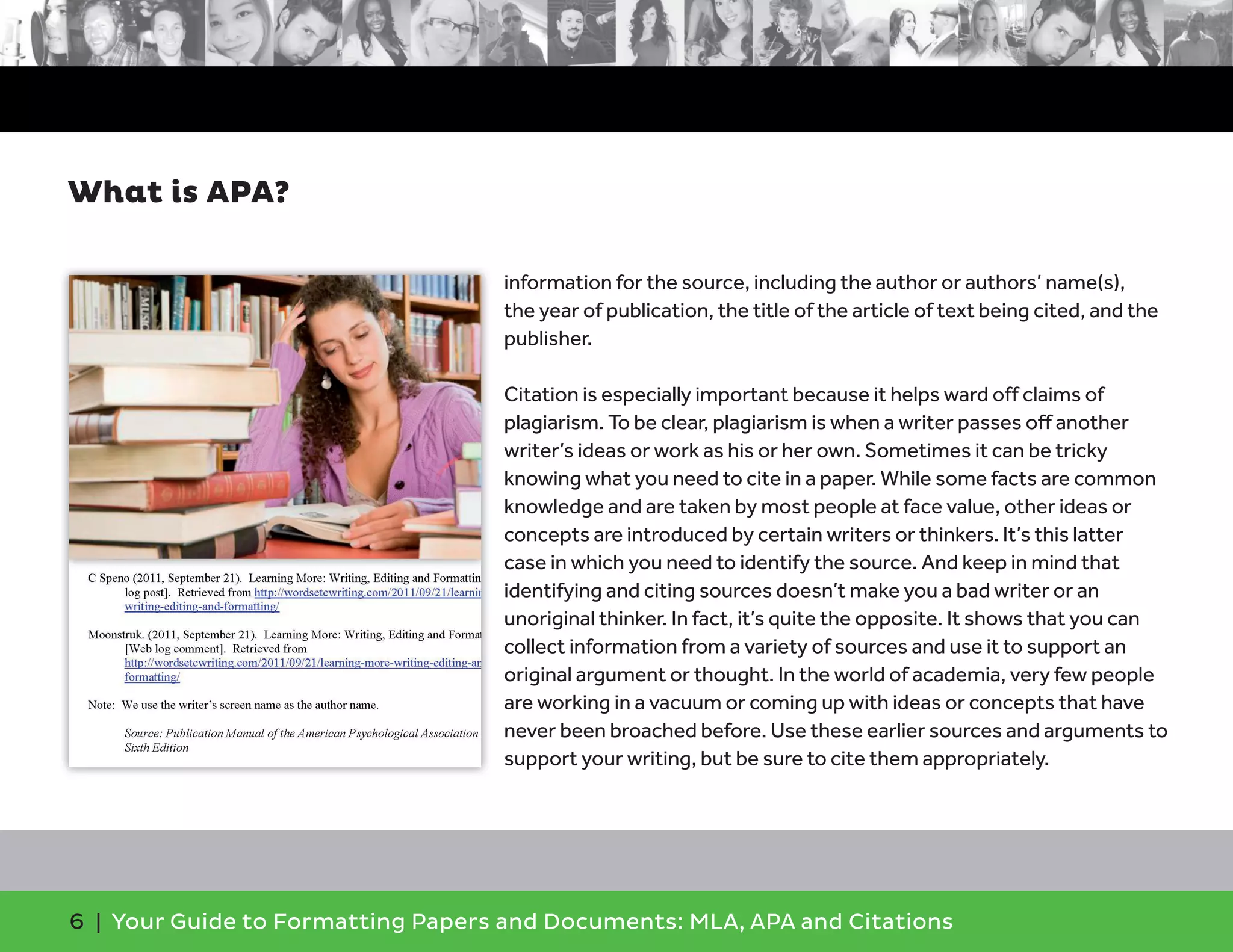 6 | Your Guide to Formatting Papers and Documents: MLA, APA and Citations
information for the source, including the author or authors’ name(s),
the year of publication, the title of the article of text being cited, and the
publisher.
Citation is especially important because it helps ward off claims of
plagiarism. To be clear, plagiarism is when a writer passes off another
writer’s ideas or work as his or her own. Sometimes it can be tricky
knowing what you need to cite in a paper. While some facts are common
knowledge and are taken by most people at face value, other ideas or
concepts are introduced by certain writers or thinkers. It’s this latter
case in which you need to identify the source. And keep in mind that
identifying and citing sources doesn’t make you a bad writer or an
unoriginal thinker. In fact, it’s quite the opposite. It shows that you can
collect information from a variety of sources and use it to support an
original argument or thought. In the world of academia, very few people
are working in a vacuum or coming up with ideas or concepts that have
never been broached before. Use these earlier sources and arguments to
support your writing, but be sure to cite them appropriately.
What is APA?
 