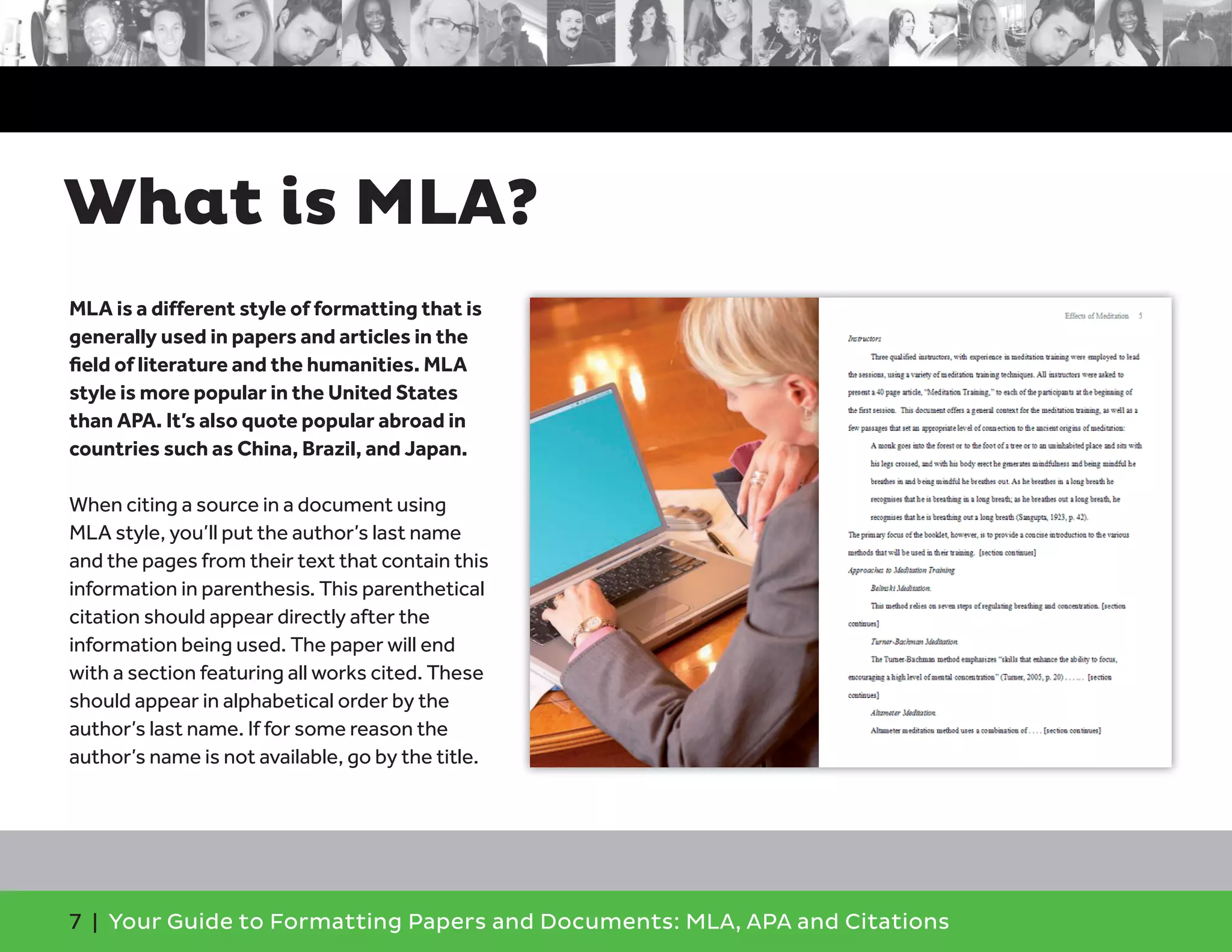 7 | Your Guide to Formatting Papers and Documents: MLA, APA and Citations
What is MLA?
MLA is a different style of formatting that is
generally used in papers and articles in the
ﬁeld of literature and the humanities. MLA
style is more popular in the United States
than APA. It’s also quote popular abroad in
countries such as China, Brazil, and Japan.
When citing a source in a document using
MLA style, you’ll put the author’s last name
and the pages from their text that contain this
information in parenthesis. This parenthetical
citation should appear directly after the
information being used. The paper will end
with a section featuring all works cited. These
should appear in alphabetical order by the
author’s last name. If for some reason the
author’s name is not available, go by the title.
 