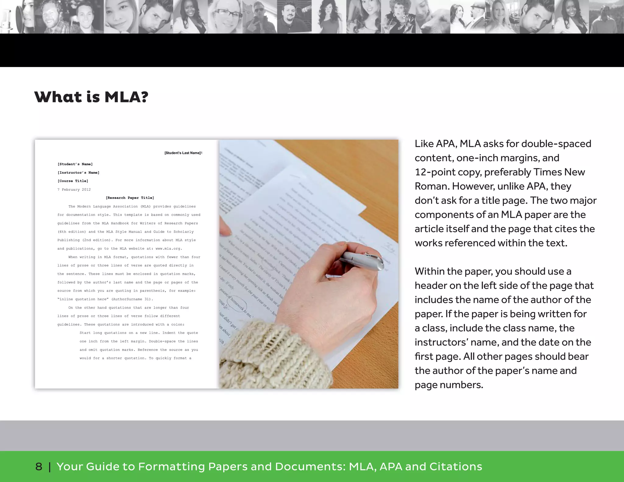 8 | Your Guide to Formatting Papers and Documents: MLA, APA and Citations
Like APA, MLA asks for double-spaced
content, one-inch margins, and
12-point copy, preferably Times New
Roman. However, unlike APA, they
don’t ask for a title page. The two major
components of an MLA paper are the
article itself and the page that cites the
works referenced within the text.
Within the paper, you should use a
header on the left side of the page that
includes the name of the author of the
paper. If the paper is being written for
a class, include the class name, the
instructors’ name, and the date on the
ﬁrst page. All other pages should bear
the author of the paper’s name and
page numbers.
What is MLA?
 