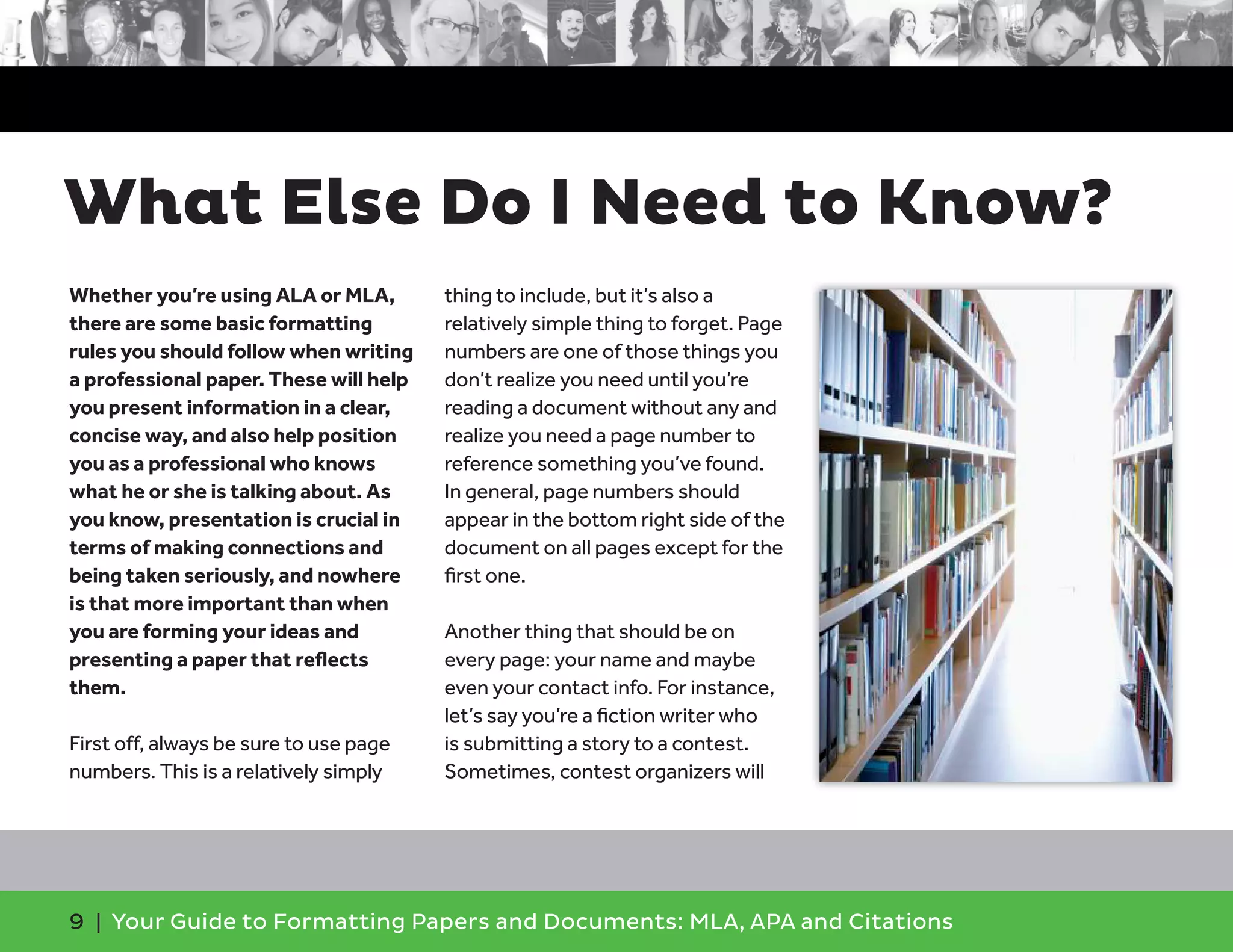9 | Your Guide to Formatting Papers and Documents: MLA, APA and Citations
Whether you’re using ALA or MLA,
there are some basic formatting
rules you should follow when writing
a professional paper. These will help
you present information in a clear,
concise way, and also help position
you as a professional who knows
what he or she is talking about. As
you know, presentation is crucial in
terms of making connections and
being taken seriously, and nowhere
is that more important than when
you are forming your ideas and
presenting a paper that reﬂects
them.
First off, always be sure to use page
numbers. This is a relatively simply
thing to include, but it’s also a
relatively simple thing to forget. Page
numbers are one of those things you
don’t realize you need until you’re
reading a document without any and
realize you need a page number to
reference something you’ve found.
In general, page numbers should
appear in the bottom right side of the
document on all pages except for the
ﬁrst one.
Another thing that should be on
every page: your name and maybe
even your contact info. For instance,
let’s say you’re a ﬁction writer who
is submitting a story to a contest.
Sometimes, contest organizers will
What Else Do I Need to Know?
 