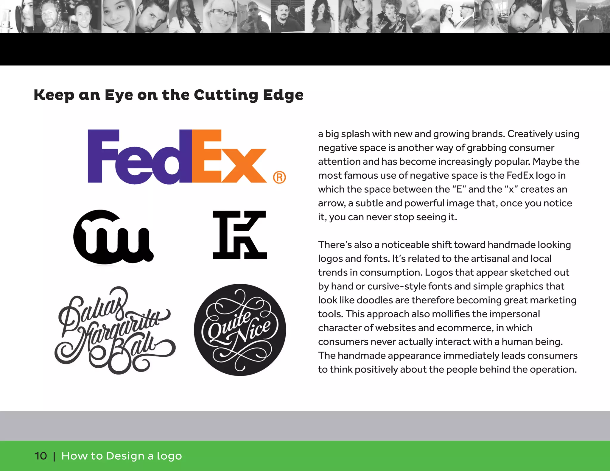 10 | How to Design a logo
a big splash with new and growing brands. Creatively using
negative space is another way of grabbing consumer
attention and has become increasingly popular. Maybe the
most famous use of negative space is the FedEx logo in
which the space between the “E” and the “x” creates an
arrow, a subtle and powerful image that, once you notice
it, you can never stop seeing it.
There’s also a noticeable shift toward handmade looking
logos and fonts. It’s related to the artisanal and local
trends in consumption. Logos that appear sketched out
by hand or cursive-style fonts and simple graphics that
look like doodles are therefore becoming great marketing
tools. This approach also mollifies the impersonal
character of websites and ecommerce, in which
consumers never actually interact with a human being.
The handmade appearance immediately leads consumers
to think positively about the people behind the operation.
Keep an Eye on the Cutting Edge
 