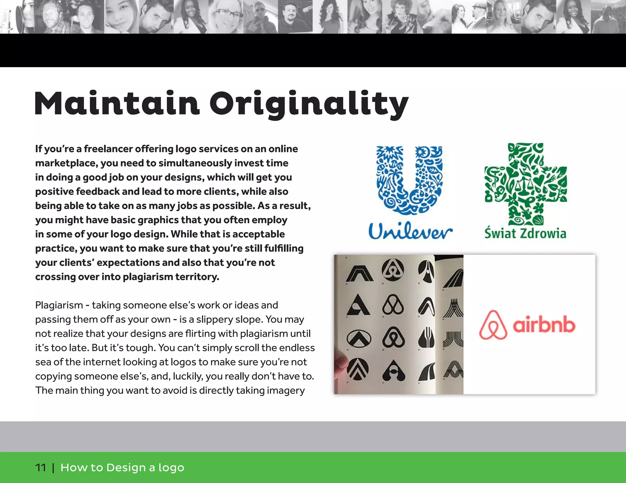 11 | How to Design a logo
If you’re a freelancer offering logo services on an online
marketplace, you need to simultaneously invest time
in doing a good job on your designs, which will get you
positive feedback and lead to more clients, while also
being able to take on as many jobs as possible. As a result,
you might have basic graphics that you often employ
in some of your logo design. While that is acceptable
practice, you want to make sure that you’re still fulfilling
your clients’ expectations and also that you’re not
crossing over into plagiarism territory.
Plagiarism - taking someone else’s work or ideas and
passing them off as your own - is a slippery slope. You may
not realize that your designs are flirting with plagiarism until
it’s too late. But it’s tough. You can’t simply scroll the endless
sea of the internet looking at logos to make sure you’re not
copying someone else’s, and, luckily, you really don’t have to.
The main thing you want to avoid is directly taking imagery
Maintain Originality
 