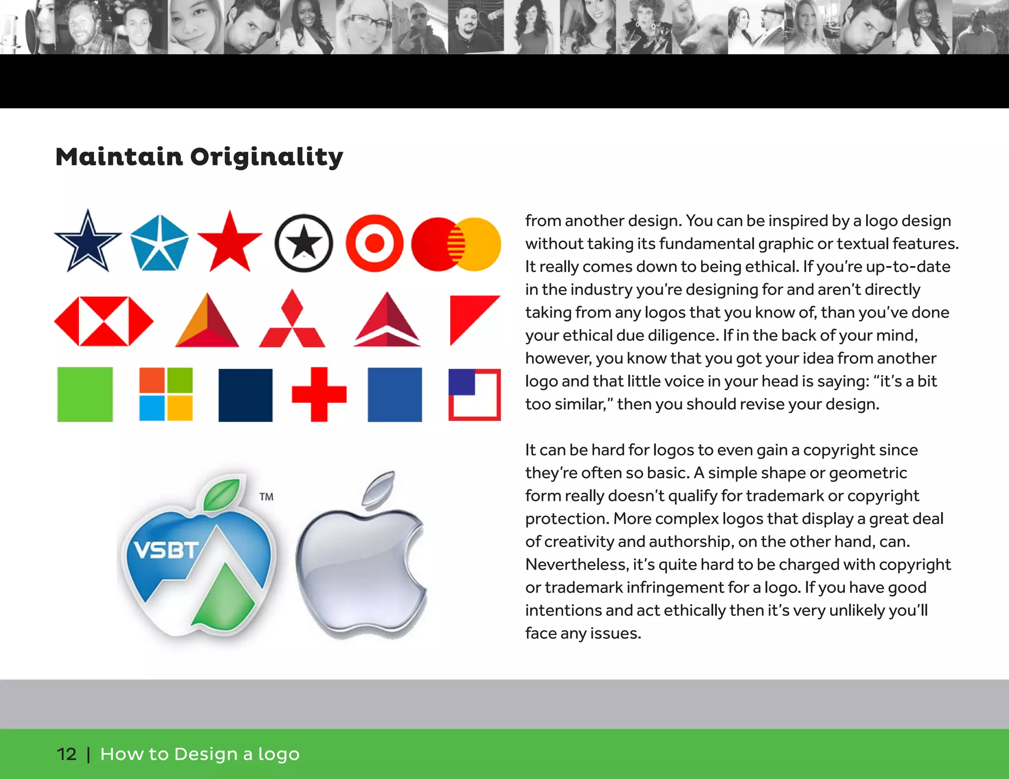 12 | How to Design a logo
from another design. You can be inspired by a logo design
without taking its fundamental graphic or textual features.
It really comes down to being ethical. If you’re up-to-date
in the industry you’re designing for and aren’t directly
taking from any logos that you know of, than you’ve done
your ethical due diligence. If in the back of your mind,
however, you know that you got your idea from another
logo and that little voice in your head is saying: “it’s a bit
too similar,” then you should revise your design.
It can be hard for logos to even gain a copyright since
they’re often so basic. A simple shape or geometric
form really doesn’t qualify for trademark or copyright
protection. More complex logos that display a great deal
of creativity and authorship, on the other hand, can.
Nevertheless, it’s quite hard to be charged with copyright
or trademark infringement for a logo. If you have good
intentions and act ethically then it’s very unlikely you’ll
face any issues.
Maintain Originality
 