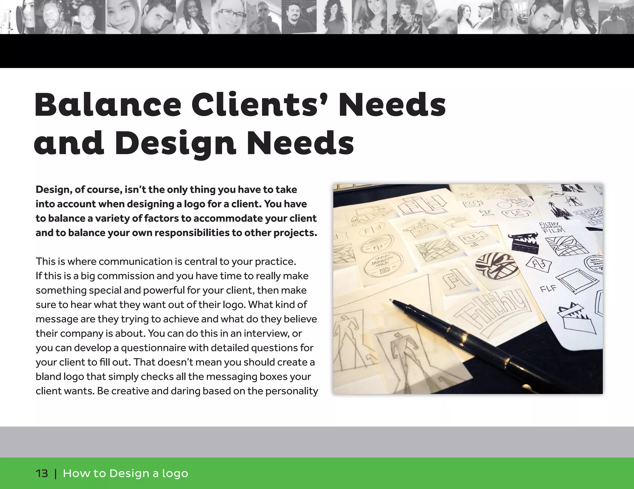 13 | How to Design a logo
Design, of course, isn’t the only thing you have to take
into account when designing a logo for a client. You have
to balance a variety of factors to accommodate your client
and to balance your own responsibilities to other projects.
This is where communication is central to your practice.
If this is a big commission and you have time to really make
something special and powerful for your client, then make
sure to hear what they want out of their logo. What kind of
message are they trying to achieve and what do they believe
their company is about. You can do this in an interview, or
you can develop a questionnaire with detailed questions for
your client to fill out. That doesn’t mean you should create a
bland logo that simply checks all the messaging boxes your
client wants. Be creative and daring based on the personality
Balance Clients’ Needs
and Design Needs
 