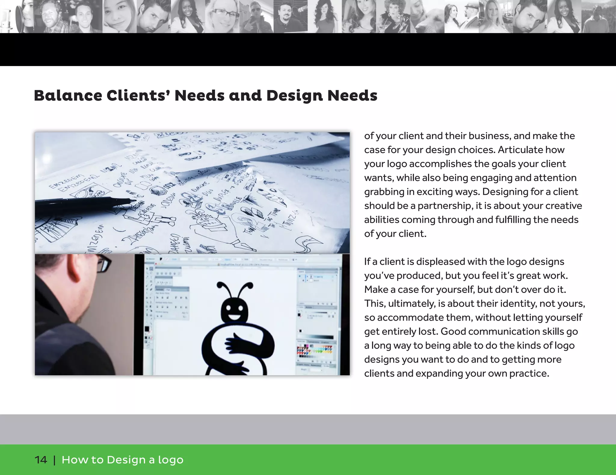 14 | How to Design a logo
of your client and their business, and make the
case for your design choices. Articulate how
your logo accomplishes the goals your client
wants, while also being engaging and attention
grabbing in exciting ways. Designing for a client
should be a partnership, it is about your creative
abilities coming through and fulfilling the needs
of your client.
If a client is displeased with the logo designs
you’ve produced, but you feel it’s great work.
Make a case for yourself, but don’t over do it.
This, ultimately, is about their identity, not yours,
so accommodate them, without letting yourself
get entirely lost. Good communication skills go
a long way to being able to do the kinds of logo
designs you want to do and to getting more
clients and expanding your own practice.
Balance Clients’ Needs and Design Needs
 