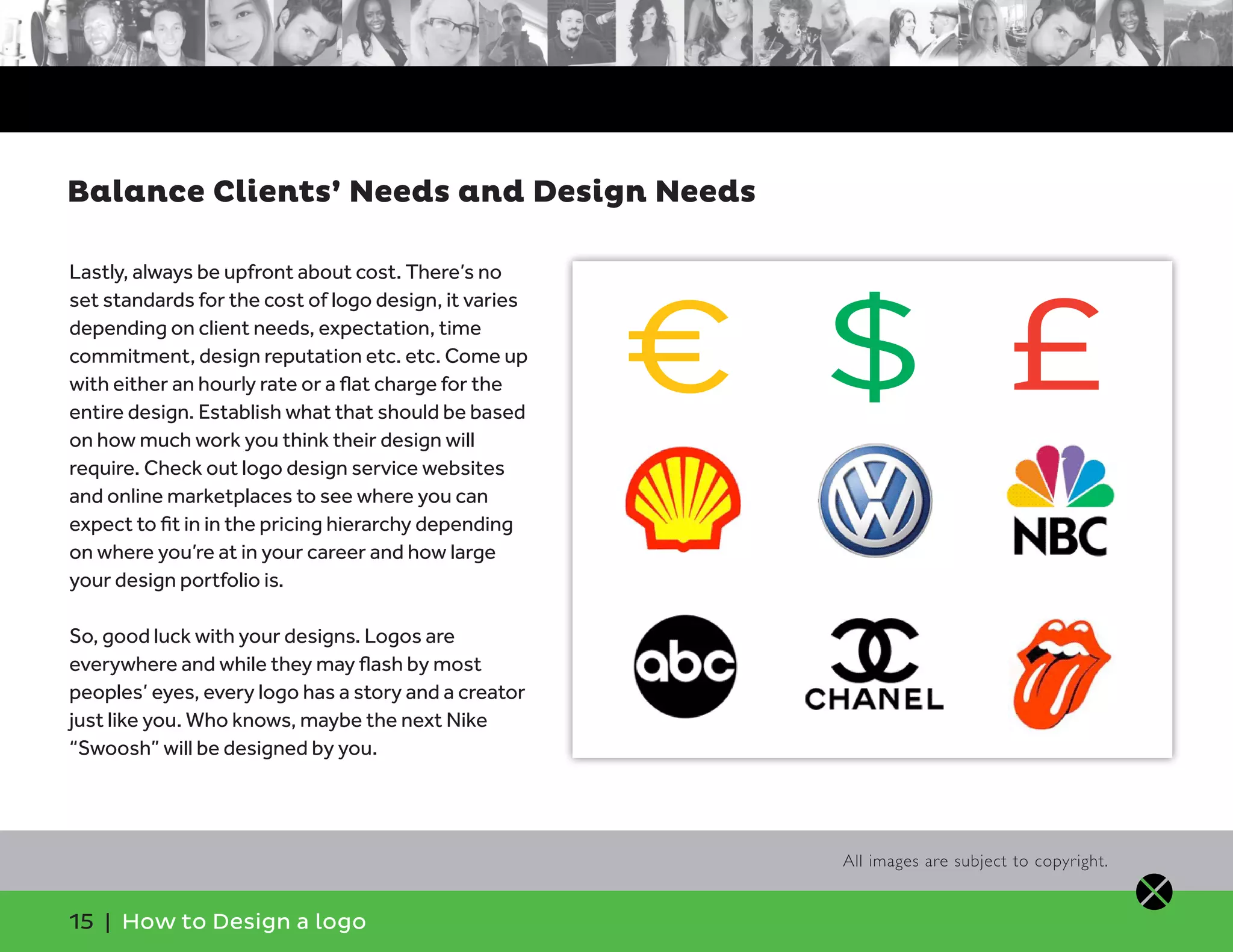 15 | How to Design a logo
Lastly, always be upfront about cost. There’s no
set standards for the cost of logo design, it varies
depending on client needs, expectation, time
commitment, design reputation etc. etc. Come up
with either an hourly rate or a flat charge for the
entire design. Establish what that should be based
on how much work you think their design will
require. Check out logo design service websites
and online marketplaces to see where you can
expect to fit in in the pricing hierarchy depending
on where you’re at in your career and how large
your design portfolio is.
So, good luck with your designs. Logos are
everywhere and while they may flash by most
peoples’ eyes, every logo has a story and a creator
just like you. Who knows, maybe the next Nike
“Swoosh” will be designed by you.
Balance Clients’ Needs and Design Needs
All images are subject to copyright.
€ $ £
 