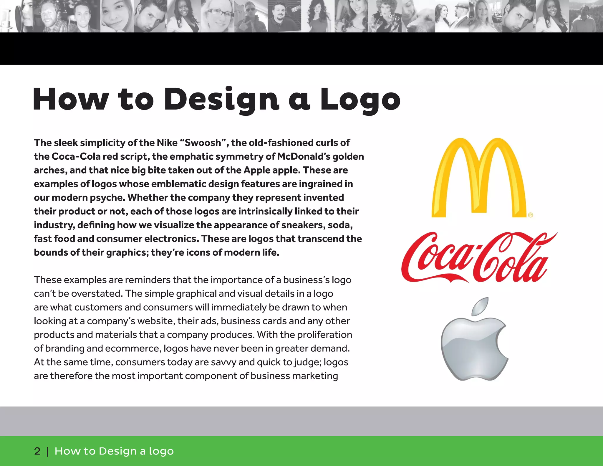 2 | How to Design a logo
The sleek simplicity of the Nike “Swoosh”, the old-fashioned curls of
the Coca-Cola red script, the emphatic symmetry of McDonald’s golden
arches, and that nice big bite taken out of the Apple apple. These are
examples of logos whose emblematic design features are ingrained in
our modern psyche. Whether the company they represent invented
their product or not, each of those logos are intrinsically linked to their
industry, defining how we visualize the appearance of sneakers, soda,
fast food and consumer electronics. These are logos that transcend the
bounds of their graphics; they’re icons of modern life.
These examples are reminders that the importance of a business’s logo
can’t be overstated. The simple graphical and visual details in a logo
are what customers and consumers will immediately be drawn to when
looking at a company’s website, their ads, business cards and any other
products and materials that a company produces. With the proliferation
of branding and ecommerce, logos have never been in greater demand.
At the same time, consumers today are savvy and quick to judge; logos
are therefore the most important component of business marketing
How to Design a Logo
 