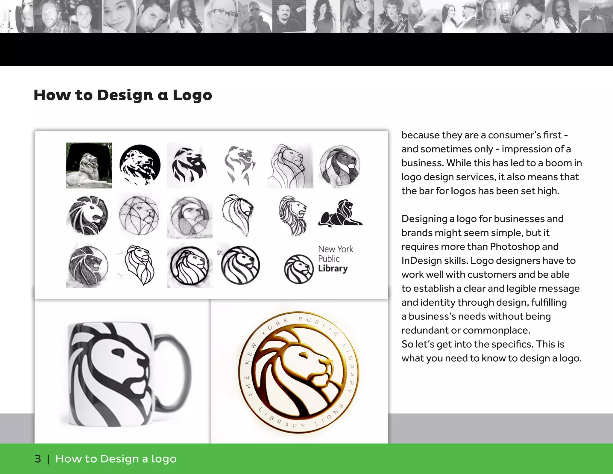 because they are a consumer’s first -
and sometimes only - impression of a
business. While this has led to a boom in
logo design services, it also means that
the bar for logos has been set high.
Designing a logo for businesses and
brands might seem simple, but it
requires more than Photoshop and
InDesign skills. Logo designers have to
work well with customers and be able
to establish a clear and legible message
and identity through design, fulfilling
a business’s needs without being
redundant or commonplace.
So let’s get into the specifics. This is
what you need to know to design a logo.
How to Design a Logo
3 | How to Design a logo
 