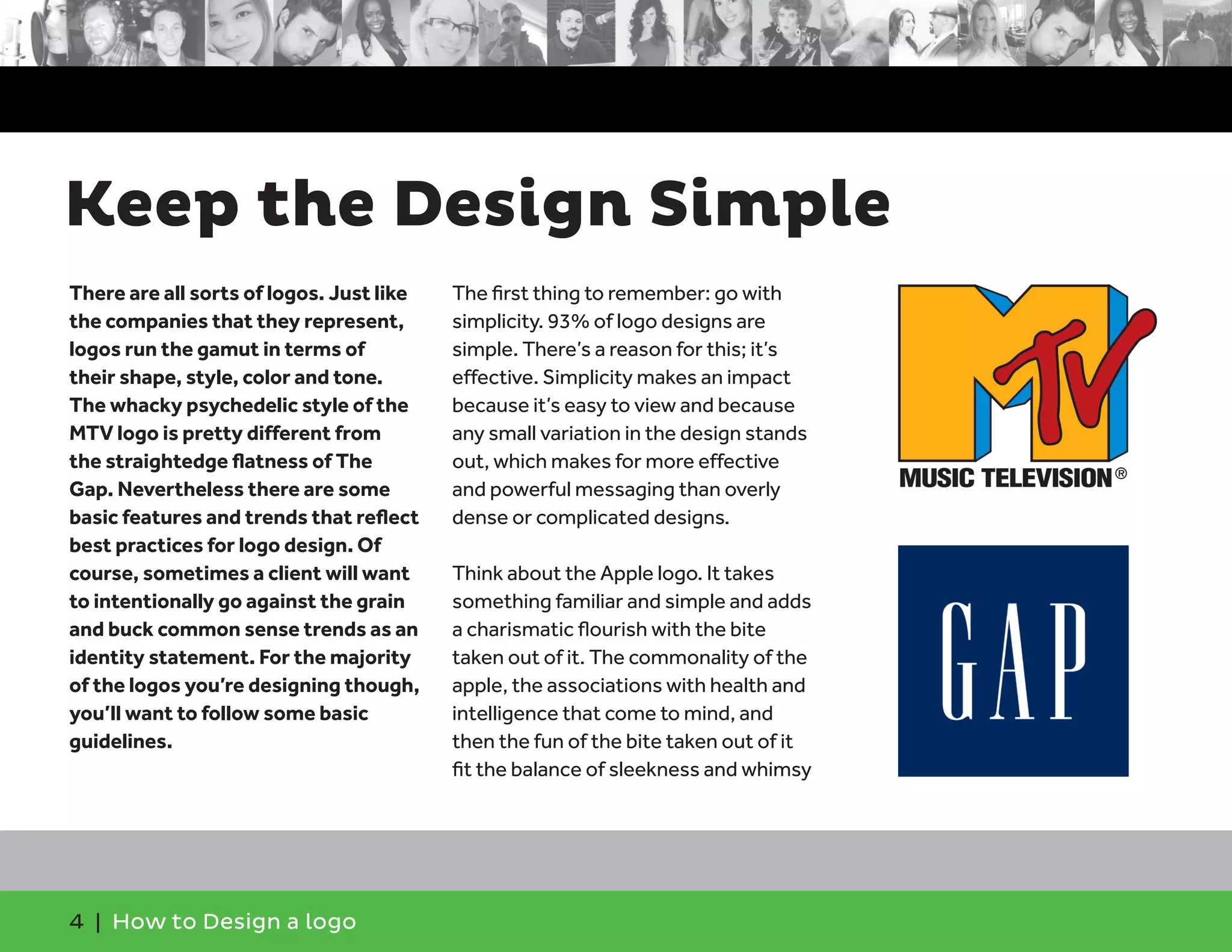 4 | How to Design a logo
There are all sorts of logos. Just like
the companies that they represent,
logos run the gamut in terms of
their shape, style, color and tone.
The whacky psychedelic style of the
MTV logo is pretty different from
the straightedge flatness of The
Gap. Nevertheless there are some
basic features and trends that reflect
best practices for logo design. Of
course, sometimes a client will want
to intentionally go against the grain
and buck common sense trends as an
identity statement. For the majority
of the logos you’re designing though,
you’ll want to follow some basic
guidelines.
The first thing to remember: go with
simplicity. 93% of logo designs are
simple. There’s a reason for this; it’s
effective. Simplicity makes an impact
because it’s easy to view and because
any small variation in the design stands
out, which makes for more effective
and powerful messaging than overly
dense or complicated designs.
Think about the Apple logo. It takes
something familiar and simple and adds
a charismatic flourish with the bite
taken out of it. The commonality of the
apple, the associations with health and
intelligence that come to mind, and
then the fun of the bite taken out of it
fit the balance of sleekness and whimsy
Keep the Design Simple
 
