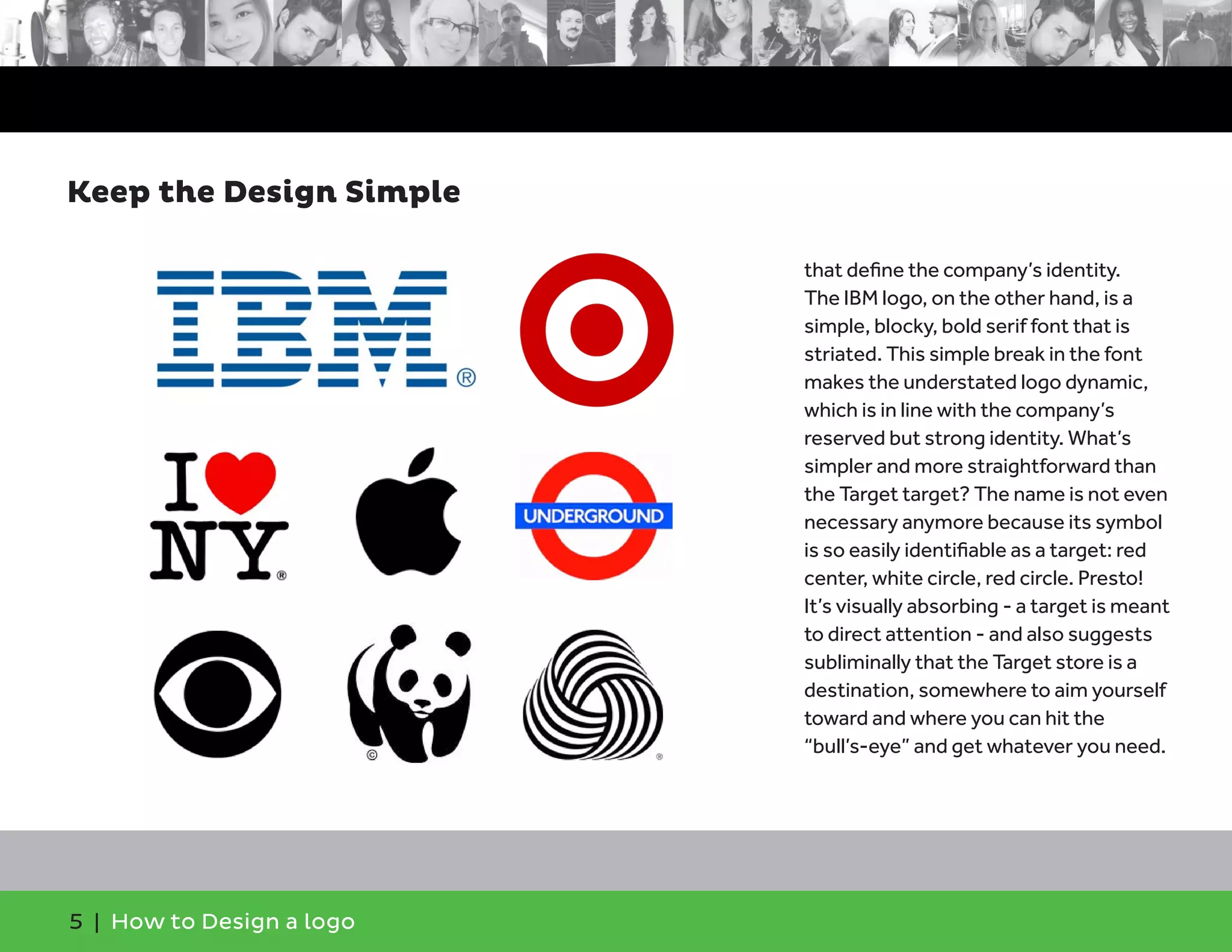 5 | How to Design a logo
that define the company’s identity.
The IBM logo, on the other hand, is a
simple, blocky, bold serif font that is
striated. This simple break in the font
makes the understated logo dynamic,
which is in line with the company’s
reserved but strong identity. What’s
simpler and more straightforward than
the Target target? The name is not even
necessary anymore because its symbol
is so easily identifiable as a target: red
center, white circle, red circle. Presto!
It’s visually absorbing - a target is meant
to direct attention - and also suggests
subliminally that the Target store is a
destination, somewhere to aim yourself
toward and where you can hit the
“bull’s-eye” and get whatever you need.
Keep the Design Simple
 