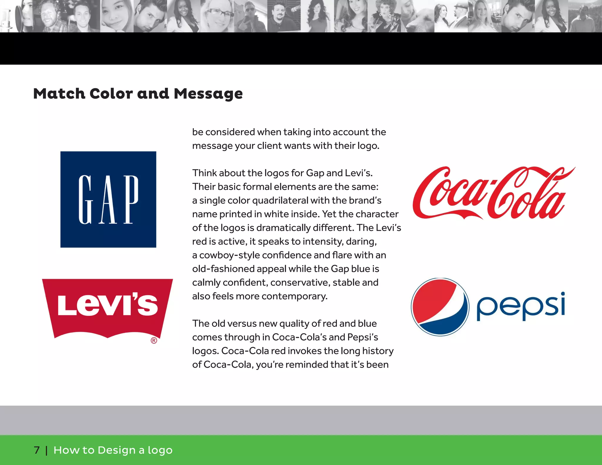7 | How to Design a logo
be considered when taking into account the
message your client wants with their logo.
Think about the logos for Gap and Levi’s.
Their basic formal elements are the same:
a single color quadrilateral with the brand’s
name printed in white inside. Yet the character
of the logos is dramatically different. The Levi’s
red is active, it speaks to intensity, daring,
a cowboy-style confidence and flare with an
old-fashioned appeal while the Gap blue is
calmly confident, conservative, stable and
also feels more contemporary.
The old versus new quality of red and blue
comes through in Coca-Cola’s and Pepsi’s
logos. Coca-Cola red invokes the long history
of Coca-Cola, you’re reminded that it’s been
Match Color and Message
 