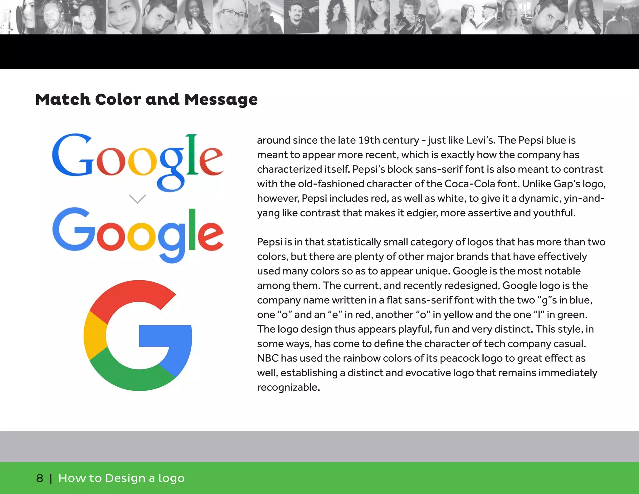 8 | How to Design a logo
around since the late 19th century - just like Levi’s. The Pepsi blue is
meant to appear more recent, which is exactly how the company has
characterized itself. Pepsi’s block sans-serif font is also meant to contrast
with the old-fashioned character of the Coca-Cola font. Unlike Gap’s logo,
however, Pepsi includes red, as well as white, to give it a dynamic, yin-and-
yang like contrast that makes it edgier, more assertive and youthful.
Pepsi is in that statistically small category of logos that has more than two
colors, but there are plenty of other major brands that have effectively
used many colors so as to appear unique. Google is the most notable
among them. The current, and recently redesigned, Google logo is the
company name written in a flat sans-serif font with the two “g”s in blue,
one “o” and an “e” in red, another “o” in yellow and the one “l” in green.
The logo design thus appears playful, fun and very distinct. This style, in
some ways, has come to define the character of tech company casual.
NBC has used the rainbow colors of its peacock logo to great effect as
well, establishing a distinct and evocative logo that remains immediately
recognizable.
Match Color and Message
 