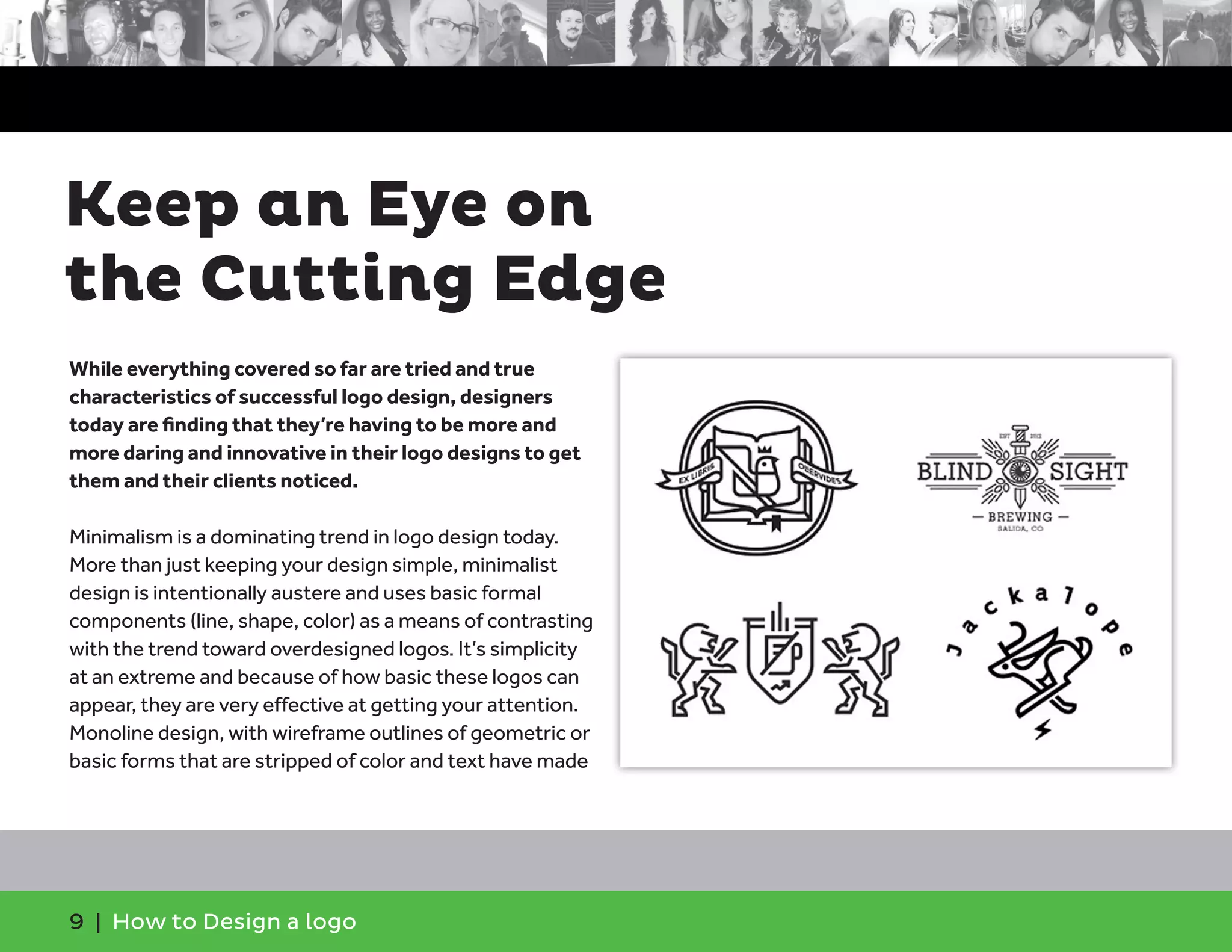 9 | How to Design a logo
While everything covered so far are tried and true
characteristics of successful logo design, designers
today are finding that they’re having to be more and
more daring and innovative in their logo designs to get
them and their clients noticed.
Minimalism is a dominating trend in logo design today.
More than just keeping your design simple, minimalist
design is intentionally austere and uses basic formal
components (line, shape, color) as a means of contrasting
with the trend toward overdesigned logos. It’s simplicity
at an extreme and because of how basic these logos can
appear, they are very effective at getting your attention.
Monoline design, with wireframe outlines of geometric or
basic forms that are stripped of color and text have made
Keep an Eye on
the Cutting Edge
 