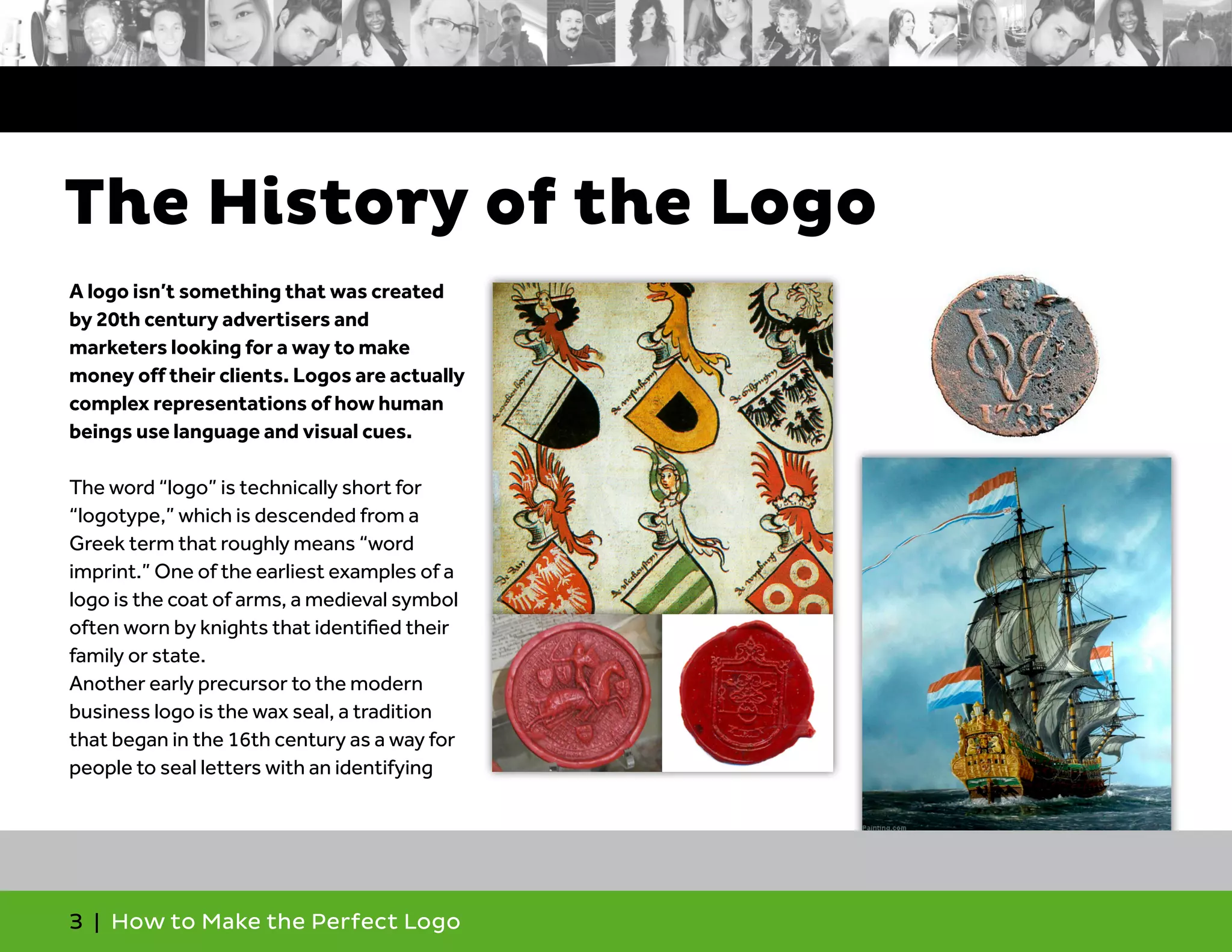 3 | How to Make the Perfect Logo
A logo isn’t something that was created
by 20th century advertisers and
marketers looking for a way to make
money off their clients. Logos are actually
complex representations of how human
beings use language and visual cues.
The word “logo” is technically short for
“logotype,” which is descended from a
Greek term that roughly means “word
imprint.” One of the earliest examples of a
logo is the coat of arms, a medieval symbol
often worn by knights that identified their
family or state.
Another early precursor to the modern
business logo is the wax seal, a tradition
that began in the 16th century as a way for
people to seal letters with an identifying
The History of the Logo
 