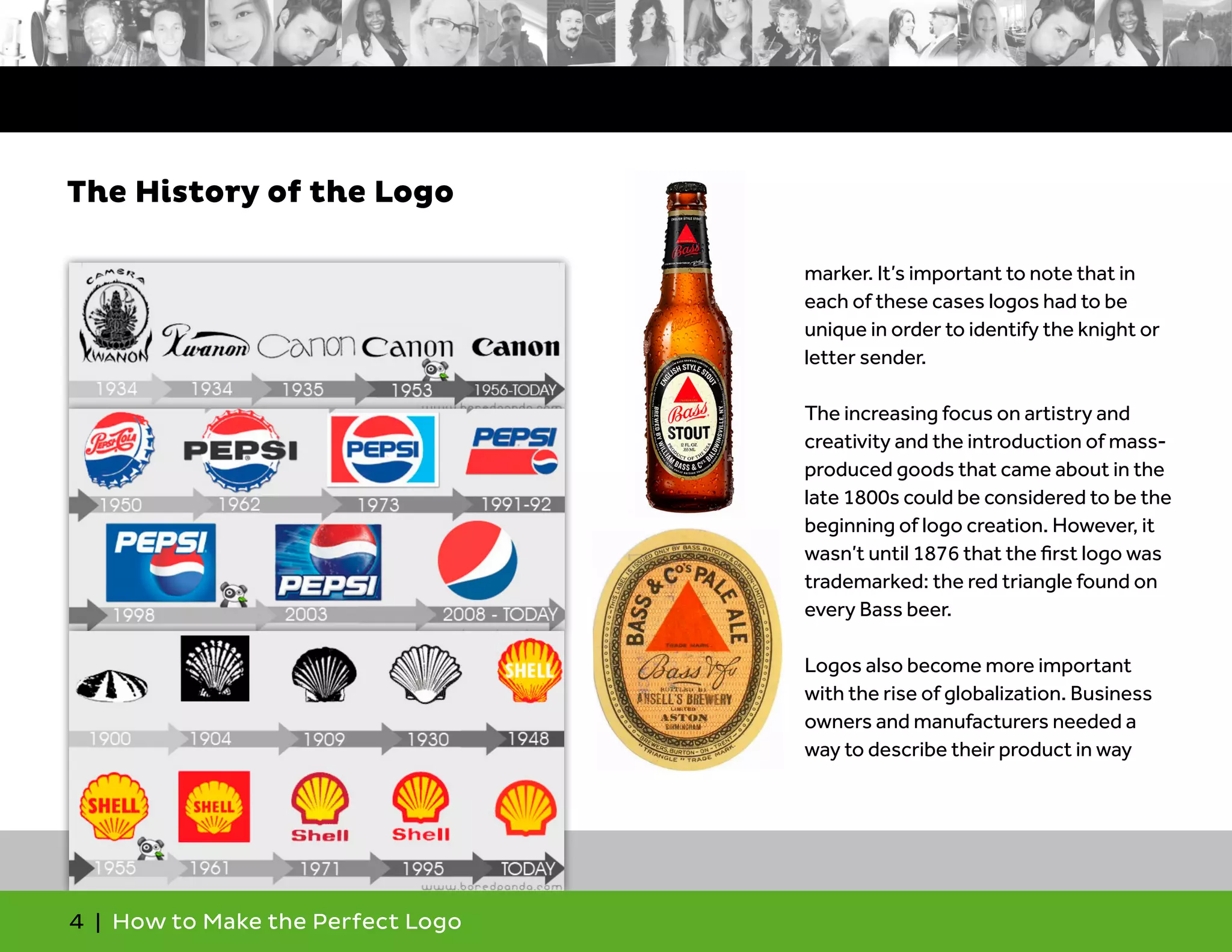 4 | How to Make the Perfect Logo
marker. It’s important to note that in
each of these cases logos had to be
unique in order to identify the knight or
letter sender.
The increasing focus on artistry and
creativity and the introduction of mass-
produced goods that came about in the
late 1800s could be considered to be the
beginning of logo creation. However, it
wasn’t until 1876 that the first logo was
trademarked: the red triangle found on
every Bass beer.
Logos also become more important
with the rise of globalization. Business
owners and manufacturers needed a
way to describe their product in way
The History of the Logo
 