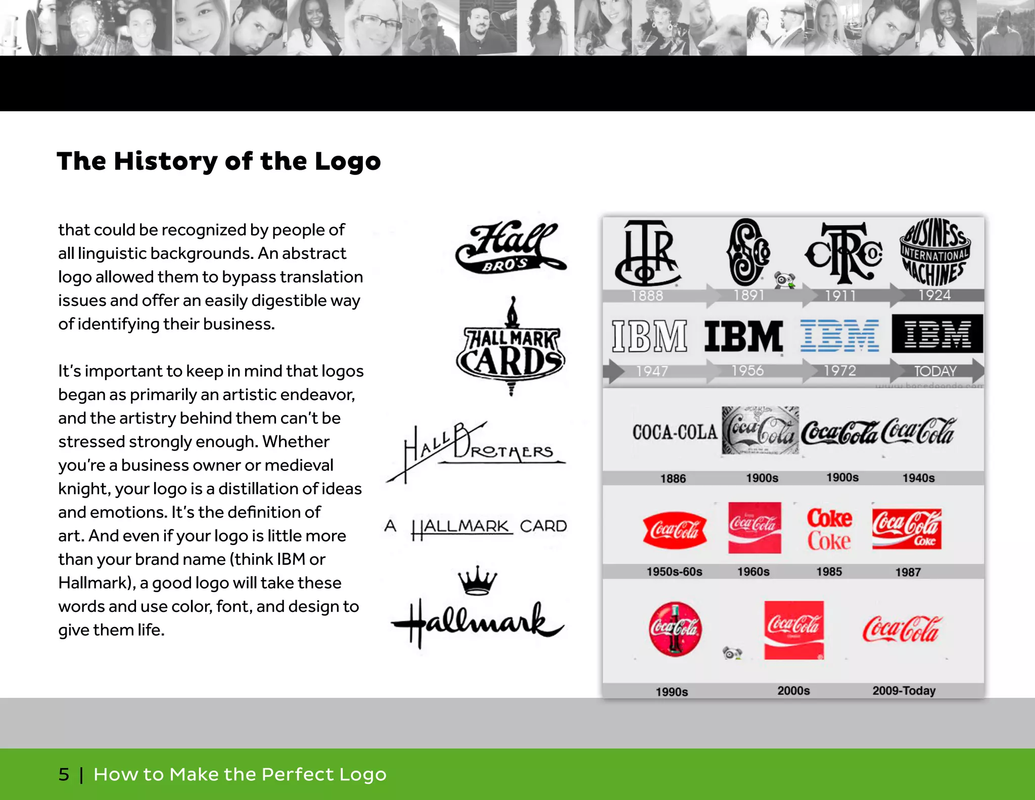 5 | How to Make the Perfect Logo
that could be recognized by people of
all linguistic backgrounds. An abstract
logo allowed them to bypass translation
issues and offer an easily digestible way
of identifying their business.
It’s important to keep in mind that logos
began as primarily an artistic endeavor,
and the artistry behind them can’t be
stressed strongly enough. Whether
you’re a business owner or medieval
knight, your logo is a distillation of ideas
and emotions. It’s the definition of
art. And even if your logo is little more
than your brand name (think IBM or
Hallmark), a good logo will take these
words and use color, font, and design to
give them life.
The History of the Logo
 