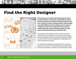 10 | How to Make the Perfect Logo
At this stage, you’re ready to start designing your logo. If
you feel confident in your graphic design skills, you should
by all means go about coming up with logo concepts on your
own. The key to success is coming up with as many concepts
as possible. While it may be tempting to come up with one
concept and tweak it for a long period of time, putting a
couple dozen ideas on paper will help you figure out your
options and determine what you do and don’t like.
If you get stuck, ask for advice. Ask a trusted friend which
versions he or she responds to. In some cases, the less they
know about graphic design and marketing, the better. After all,
you want to know how the average person walking down the
street experiences your logo.
You should also consider hiring a professional to create your
logo for you. If you don’t know anything about graphic design,
this may be a foregone conclusion, but even a business owner
Find the Right Designer
 