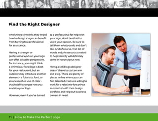 11 | How to Make the Perfect Logo
who knows (or thinks they know)
how to design a logo can benefit
from turning to a professional
for assistance.
Having a stranger or
professional work on your logo
can offer valuable perspective.
For instance, you might think
a whimsical, floral logo is best
for your restaurant, but an
outsider may introduce another
element - a futuristic font, or
an unexpected use of color -
that totally changes how you
envision your logo.
However, even if you’ve turned
to a professional for help with
your logo, don’t be afraid to
voice your opinion. Be sure to
tell them what you do and don’t
like. And of course, that list of
words and phrases you created
to help identify will definitely
come in handy about now.
Hiring a solid logo designer
doesn’t have to cost an arm
and a leg. There are plenty of
places online where you can
find talented creatives willing to
work for a relatively low prince
in order to build their design
portfolio and help out business
owners in need.
Find the Right Designer
 