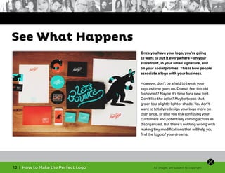 12 | How to Make the Perfect Logo
Once you have your logo, you’re going
to want to put it everywhere – on your
storefront, in your email signature, and
on your social profiles. This is how people
associate a logo with your business.
However, don’t be afraid to tweak your
logo as time goes on. Does it feel too old
fashioned? Maybe it’s time for a new font.
Don’t like the color? Maybe tweak that
green to a slightly lighter shade. You don’t
want to totally redesign your logo more on
than once, or else you risk confusing your
customers and potentially coming across as
disorganized. But there’s nothing wrong with
making tiny modifications that will help you
find the logo of your dreams.
See What Happens
All images are subject to copyright.
 