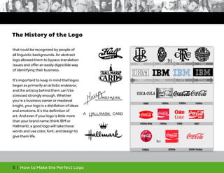 5 | How to Make the Perfect Logo
that could be recognized by people of
all linguistic backgrounds. An abstract
logo allowed them to bypass translation
issues and offer an easily digestible way
of identifying their business.
It’s important to keep in mind that logos
began as primarily an artistic endeavor,
and the artistry behind them can’t be
stressed strongly enough. Whether
you’re a business owner or medieval
knight, your logo is a distillation of ideas
and emotions. It’s the definition of
art. And even if your logo is little more
than your brand name (think IBM or
Hallmark), a good logo will take these
words and use color, font, and design to
give them life.
The History of the Logo
 