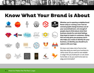 6 | How to Make the Perfect Logo
Whether you’re opening a neighborhood
flower shop or running a one-man (or
woman) graphic design business out of
your second bedroom, not enough of
people stop to think about what their
business stands for and what feelings
they hope to inspire in customers. Doing
this not only gives you purpose, but it
also helps you create an identity for your
business, an identity you should try to
capture with your logo.
Sit down and make a list of terms that
describe what you want your business to
call to mind. Do you want to see reliable
or edgy? Are you looking for a rural, down
home feel, or do you want to be seen as
edgy and minimalist?
Know What Your Brand is About
 